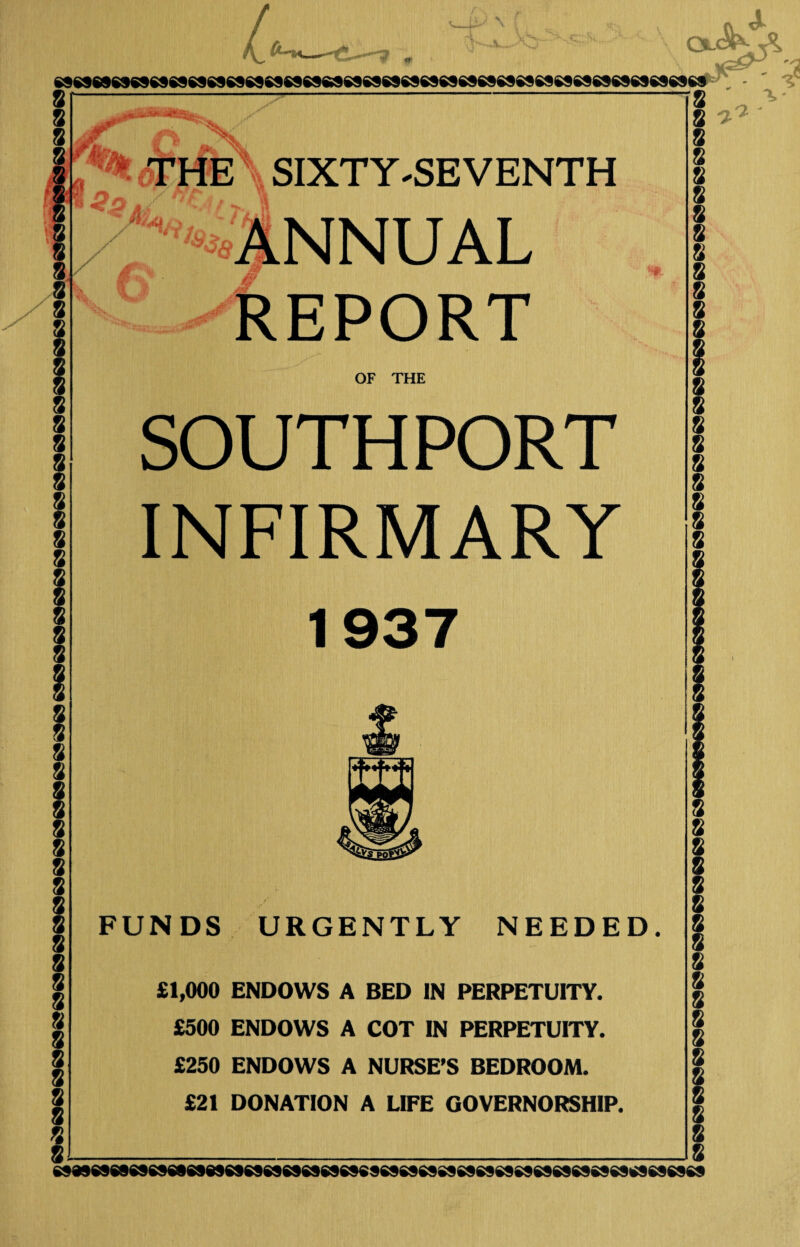 8 8 8 8 8 8 8 8 8 8 8 8 8 8 8 8 8 8 8 8 8 8 8 8 8 8 8 8 8 8 8 8 8 8 8 8 \ Ol( sseseswssssssesssssesesssesesssssessssseseswesesssssesesssssesss ’8 5>A. v* X THE SIXTY-SEVENTH /^XANNUAL REPORT OF THE SOUTHPORT INFIRMARY 1937 “ft FUNDS URGENTLY NEEDED. £1,000 ENDOWS A BED IN PERPETUITY. £500 ENDOWS A COT IN PERPETUITY. £250 ENDOWS A NURSE’S BEDROOM. £21 DONATION A LIFE GOVERNORSHIP. 8 ^ 8 8 8 8 8 8 8 8 8 8 8 8 8 8 8 8 8 8 8 8 8 8 8 8 8 8 8 8 8 8 8 8 8 8 8 8 8 8 M»6889SNI«8989SSS9S9696S69«9S969S9SSS9S969$$69S9«69S9^69S9«