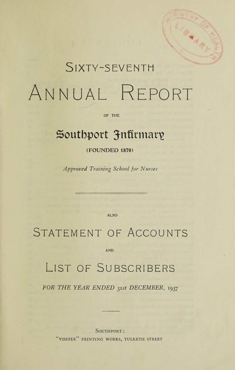 Sixty-seventh Annual OF THE Southport 3-nfirmar\> (FOUNDED 1870) Approved Training School for Nurses ALSO Statement of Accounts AND List of Subscribers FOR THE YEAR ENDED 31 st DECEMBER, 1937 Southport: “visiter” printing works, tulketh street