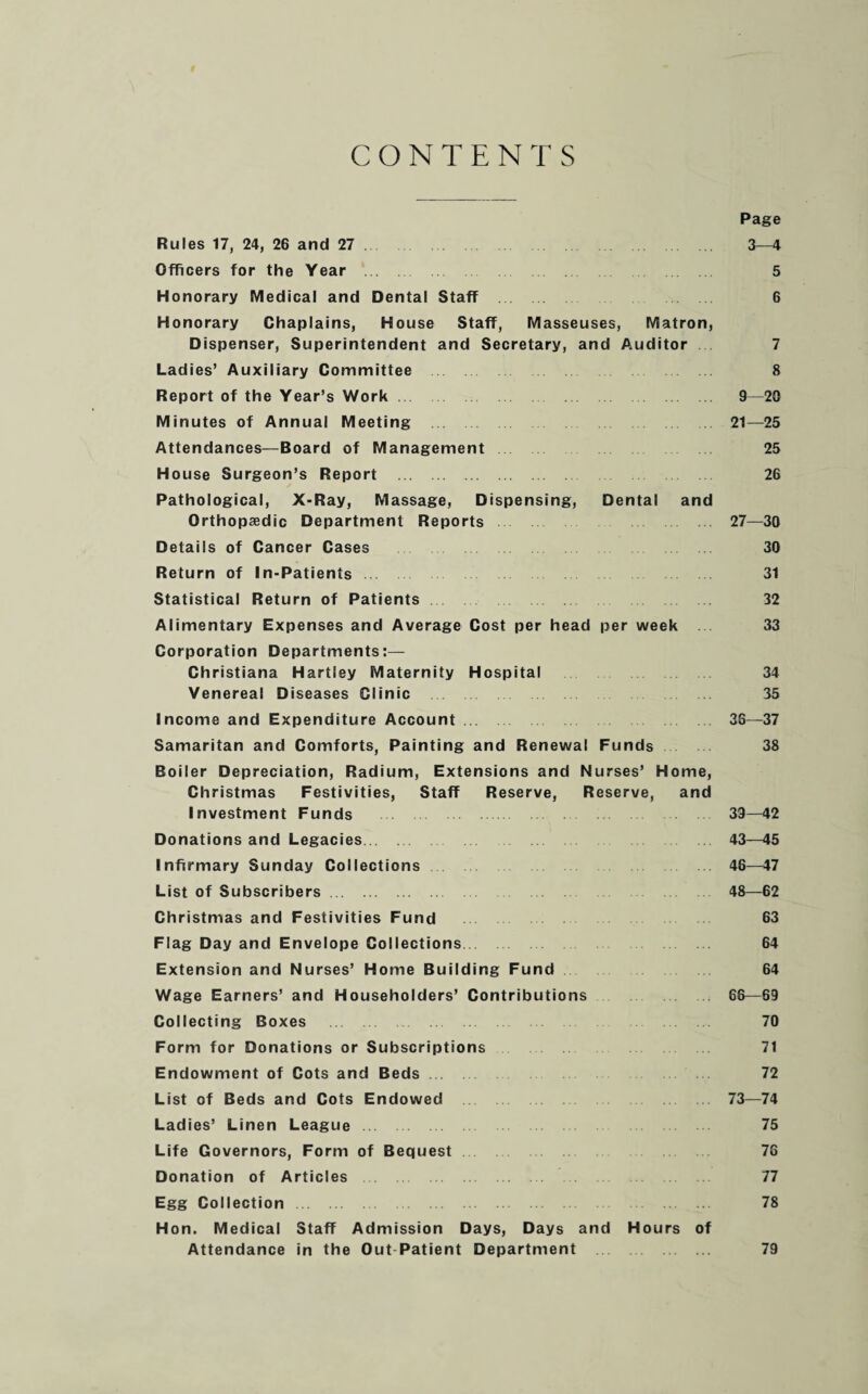 CONTENTS Page Rules 17, 24, 26 and 27. 3—4 Officers for the Year 5 Honorary Medical and Dental Staff 6 Honorary Chaplains, House Staff, Masseuses, Matron, Dispenser, Superintendent and Secretary, and Auditor 7 Ladies’ Auxiliary Committee 8 Report of the Year’s Work 9—20 Minutes of Annual Meeting 21—25 Attendances—Board of Management 25 House Surgeon’s Report . 26 Pathological, X-Ray, Massage, Dispensing, Dental and Orthopaedic Department Reports 27—30 Details of Cancer Cases 30 Return of In-Patients 31 Statistical Return of Patients 32 Alimentary Expenses and Average Cost per head per week 33 Corporation Departments:— Christiana Hartley Maternity Hospital 34 Venereal Diseases Clinic 35 Income and Expenditure Account. 36—37 Samaritan and Comforts, Painting and Renewal Funds 38 Boiler Depreciation, Radium, Extensions and Nurses’ Home, Christmas Festivities, Staff Reserve, Reserve, and Investment Funds 39—42 Donations and Legacies 43—45 Infirmary Sunday Collections 46—47 List of Subscribers. 48—62 Christmas and Festivities Fund 63 Flag Day and Envelope Collections 64 Extension and Nurses’ Home Building Fund 64 Wage Earners’ and Householders’ Contributions 66—69 Collecting Boxes 70 Form for Donations or Subscriptions 71 Endowment of Cots and Beds. 72 List of Beds and Cots Endowed 73—74 Ladies’ Linen League 75 Life Governors, Form of Bequest 76 Donation of Articles 77 Egg Collection 78 Hon. Medical Staff Admission Days, Days and Hours of Attendance in the Out Patient Department . 79