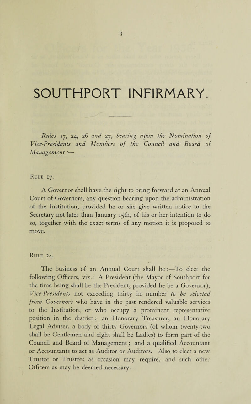 SOUTHPORT INFIRMARY. Rules 17, 24, 26 and 27, bearing upon the Nomination of Vice-Presidents and Members of the Council and Board of Management:— Rule 17. A Governor shall have the right to bring forward at an Annual Court of Governors, any question bearing upon the administration of the Institution, provided he or she give written notice to the Secretary not later than January 15th, of his or her intention to do so, together with the exact terms of any motion it is proposed to move. Rule 24. The business of an Annual Court shall be:—To elect the following Officers, viz.: A President (the Mayor of Southport for the time being shall be the President, provided he be a Governor); Vice-Presidents not exceeding thirty in number to be selected from Governors who have in the past rendered valuable services to the Institution, or who occupy a prominent representative position in the district; an Honorary Treasurer, an Honorary Legal Adviser, a body of thirty Governors (of whom twenty-two shall be Gentlemen and eight shall be Ladies) to form part of the Council and Board of Management; and a qualified Accountant or Accountants to act as Auditor or Auditors. Also to elect a new Trustee or Trustees as occasion may require, and such other Officers as may be deemed necessary.