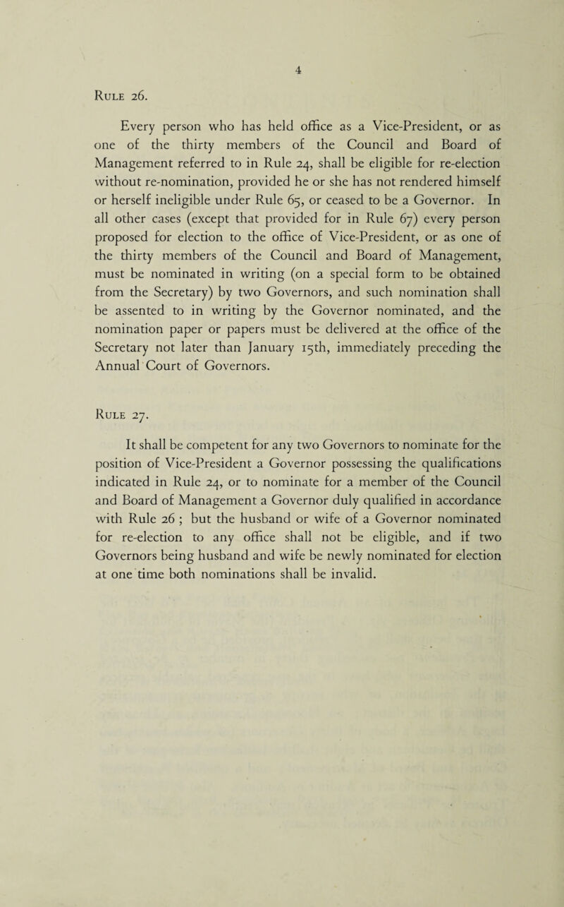 Rule 26. Every person who has held office as a Vice-President, or as one of the thirty members of the Council and Board of Management referred to in Rule 24, shall be eligible for re-election without re-nomination, provided he or she has not rendered himself or herself ineligible under Rule 65, or ceased to be a Governor. In all other cases (except that provided for in Rule 67) every person proposed for election to the office of Vice-President, or as one of the thirty members of the Council and Board of Management, must be nominated in writing (on a special form to be obtained from the Secretary) by two Governors, and such nomination shall be assented to in writing by the Governor nominated, and the nomination paper or papers must be delivered at the office of the Secretary not later than January 15th, immediately preceding the Annual Court of Governors. Rule 27. It shall be competent for any two Governors to nominate for the position of Vice-President a Governor possessing the qualifications indicated in Rule 24, or to nominate for a member of the Council and Board of Management a Governor duly qualified in accordance with Rule 26 ; but the husband or wife of a Governor nominated for re-election to any office shall not be eligible, and if two Governors being husband and wife be newly nominated for election at one time both nominations shall be invalid.