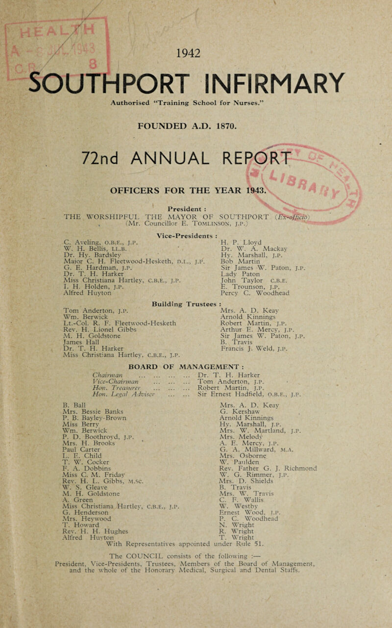 1942 SOUTHPORT INFIRMARY Authorised “Training School for Nurses.” FOUNDED A.D. 1870. 72nd ANNUAL REPORT OFFICERS FOR THE YEAR 1943. President : THE WORSHIPFUL THE MAYOR OF SOUTHPORT (Ex-offlcio> 4 (Mr. Councillor E. Tomlinson, j.p.) Vice-Presidents : C. Aveling, o.b.e., j.p. W. H. Beilis, ll.b. Dr. Hy. Bardsley Aiajor C. H. Fleetwood-Hesketh, n.i.., j.p. G. E. Hardman, j.p. Dr. T. H. Harker Miss Christiana Hartley, c.b.e., j.p. I. H. Holden, j.p. Alfred Huyton Tom Anderton, J.P. Wm. Berwick Lt.-Col. R. F. Fleetwood-Hesketh Rev. H. Lionel Gibbs M. H. Goldstone James Hall Dr. T. H. Harker Miss Christiana Hartley, c.b.e., j.p. H. P. Lloyd Dr. W. A. Mackay Hy. Marshall, J.p. Bob Martin Sir James W. Paton, J.p. Lady Paton John Taylor c.b.e. E. Trounson, j.p. Percy C. Woodhead Building Trustees Mrs. A. D. Keay Arnold Kinnings Robert Martin, J.p. Arthur E. Mercy, j.p. Sir James W. Paton, J.P. B. Travis Francis J. Weld, j.p. BOARD OF MANAGEMENT: Chairman . Dr. T. H. Harker Vice-Chairman . Tom Anderton, J.p. Hon. Treasurer . Robert Martin, j.p. Hon. Legal Adviser . Sir Ernest Hadfield, o.b.e., j.p. B. Ball Mrs. Bessie Banks P. B. Bayley-Brown Miss Berry Wm. Berwick P. D. Boothroyd, J.P. Mrs. H. Brooks Paul Carter L. E. Child T. W. Cocker F. A. Dobbins Miss C. M. Friday Rev. H. L. Gibbs, M.Sc. W. S. Gleave M. H. Goldstone A. Green Miss Christiana Hartley, c.b.e., j.p. G. Henderson Mrs. Hey wood T. Howard Rev. H. H. Alfred Mrs. A. D. Keay G. Kershaw Arnold Kinnings Hy. Marshall, j.p. Airs. W. Martland, j.p. Airs. Melody A. E. Mercy, j.p. G. A. Millward, M.A. Mrs. Osborne W. Paul den Rev. Father G. J. Richmond W. G. Rimmer, j.p. Airs. D. Shields B. Travis Airs. W. Travis C. F. Wallis W. Westby Ernest Wood, t.p. P. C. Woodhead N. Wright R. Wright Hughes Huyton T. Wright With Representatives appointed under Rule 51. The COUNCIL consists of the following :— President, Vice-Presidents, Trustees, Alembers of the Board of Management, and the whole of the Honorary Aiedical, Surgical and Dental Staffs.