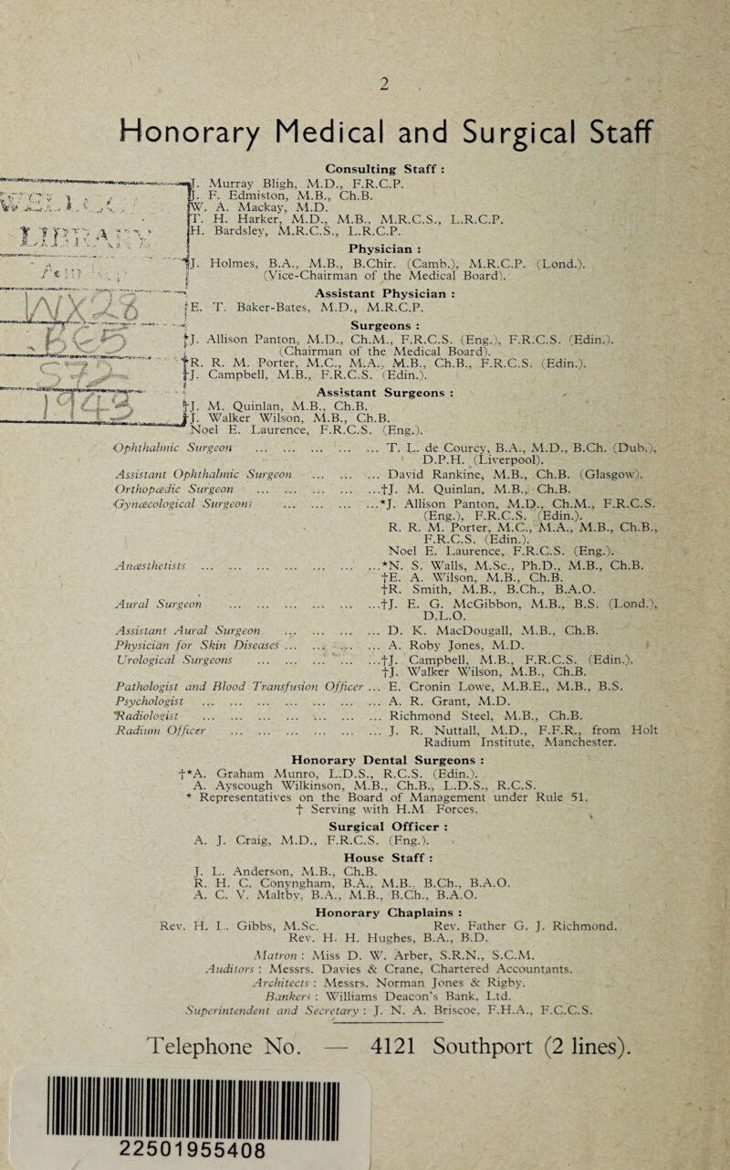 Honorary Medical and Surgical Staff ■**>■*** Vv j Mu p. F- W. A. ? ■* y A /•* in t \ \ a. i r^' 'r~ r - T, H. 1J. fE. Consulting Staff : Murray Bligh, M.D., F.R.C.P. Edmiston, M.B., Ch.B. Alackay, Al.D. H. Harker, Al.D., M.B., M.R.C.S., L.R.C.P. Bardsley, M.R.C.S., L.R.C.P. Physician : Holmes, B.A., M.B., B.Chir. (Camb.), M.R.C.P. (Lond.). (Vice-Chairman of the Medical Board). Assistant Physician : T. Baker-Bates, M.D., M.R.C.P. Surgeons : *J. Allison Panton, M.D., Ch.M., F.R.C.S. (Eng.), F.R.C.S. (Edin.). (Chairman of the Medical Board). fR. R. M. Porter, M.C., M.A., M.B., Ch.B., F.R.C.S. (Edin.). tJ. Campbell, M.B., F.R.C.S. (Edin.). Assistant Surgeons : *fj. M. Quinlan, M.B., Ch.B. J-j. Walker Wilson, M.B., Ch.B. Noel E. Laurence, F.R.C.S. (Eng.). Ophthalmic Surgeon T. L- de Courcy, B.A., Al.D., B.Ch. (Dub.), D.P.H. (Liverpool). David Rankine, M.B., Ch.B. (Glasgow), fj. M. Quinlan, Al.B., Ch.B. *J. Allison Panton, Al.D., Ch.M., F.R.C.S. (Eng.), F.R.C.S. (Edin.). R. R. Al. Porter, M.C., Al.A., Al.B., Ch.B., F.R.C.S. (Edin.). Noel E. Laurence, F.R.C.S. (Eng.). AN. S. Walls, M.Sc., Ph.D., M.B., Ch.B. fE. A. Wilson, ALB., Ch.B. |R. Smith, M.B., B.Ch., B.A.O. tJ. E. G. McGibbon, M.B., B.S. (Lond.), D.L.O. D. K. AlacDougall, M.B., Ch.B. A. Roby Jones, M.D. fj. Campbell, Al.B., F.R.C.S. (Edin.). fj. Walker Wilson, Al.B., Ch.B. E. Cronin Lowe, M.B.E., Al.B., B.S. A. R. Grant, M.D. Richmond Steel, Al.B., Ch.B. J. R. Nuttall, Al.D., F.F.R., from Holt Radium Institute, Alanchester. Honorary Dental Surgeons : Graham Alunro, L.D.S., R.C.S. (Edin.). A. Ayscough Wilkinson, M.B., Ch.B., L.D.S., R.C.S. * Representatives on the Board of Management under Rule 51. t Serving with H.M Forces. Surgical Officer : A. J. Craig, Al.D., F.R.C.S. (F.ng.). House Staff : J. L. Anderson, M.B., Ch.B. R. H. C. Conyngham, B.A., M.B.. B.Ch., B.A.O. A. C. V. Alaltbv, B.A., ALB., B.Ch., B.A.O. Honorary Chaplains : Rev. H. I.. Gibbs, M.Sc. Rev. Father G. J. Richmond. Rev. H. H. Hughes, B.A., B.D. Matron : Aliss D. W. Arber, S.R.N., S.C.A1. Auditors : Alessrs. Davies & Crane, Chartered Accountants. Architects : Alessrs. Norman Jones & Rigby. Banker< : Williams Deacon’s Bank, Ltd. Superintendent and Secretary : J. N. A. Briscoe, F.H.A., F.C.C.S. Assistant Ophthalmic Surgeon Orlhopcedic Surgeon . Gyncecological Surgeons Ancesthetists Aural Surgeon . Assistant Aural Surgeon . Physician for Skin Diseases.. Urological Surgeotis . Pathologist and Blood Transfusion Officer Psychologist . 'Radiologist . Radium Officer . t*A. Telephone No, 4121 Southport (2 lines). 22501955408