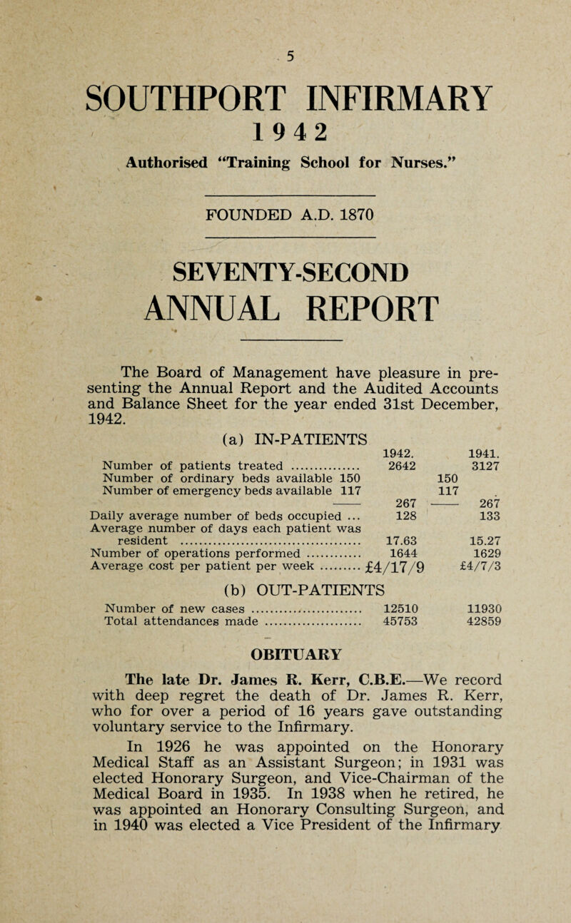 SOUTHPORT INFIRMARY 1942 Authorised “Training School for Nurses.” FOUNDED A.D. 1870 SEVENTY-SECOND ANNUAL REPORT The Board of Management have pleasure in pre¬ senting the Annual Report and the Audited Accounts and Balance Sheet for the year ended 31st December, 1942. (a) IN-PATIENTS 1942. 1941. Number of patients treated . 2642 3127 Number of ordinary beds available 150 150 Number of emergency beds available 117 117 - 267 267 Daily average number of beds occupied ... 128 133 Average number of days each patient was resident . 17.63 15.27 Number of operations performed . 1644 1629 Average cost per patient per week .£4/17/9 £4/7/3 (b) OUT-PATIENTS Number of new cases . 12510 11930 Total attendances made . 45753 42859 OBITUARY The late Dr. James R. Kerr, C.B.E.—We record with deep regret the death of Dr. James R. Kerr, who for over a period of 16 years gave outstanding voluntary service to the Infirmary. In 1926 he was appointed on the Honorary Medical Staff as an Assistant Surgeon; in 1931 was elected Honorary Surgeon, and Vice-Chairman of the Medical Board in 1935. In 1938 when he retired, he was appointed an Honorary Consulting Surgeon, and in 1940 was elected a Vice President of the Infirmary