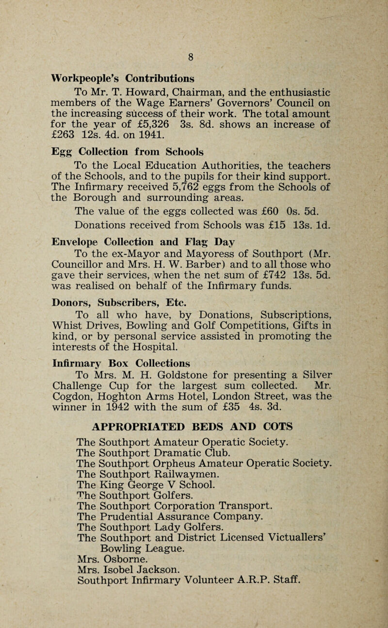 Workpeople’s Contributions To Mr. T. Howard, Chairman, and the enthusiastic members of the Wage Earners’ Governors’ Council on the increasing success of their work. The total amount for the year of £5,326 3s. 8d. shows an increase of £263 12s. 4d. on 1941. Egg Collection from Schools To the Local Education Authorities, the teachers of the Schools, and to the pupils for their kind support. The Infirmary received 5,762 eggs from the Schools of the Borough and surrounding areas. The value of the eggs collected was £60 Os. 5d. Donations received from Schools was £15 13s. Id. Envelope Collection and Flag Day To the ex-Mayor and Mayoress of Southport (Mr. Councillor and Mrs. H. W. Barber) and to all those who gave their services, when the net sum of £742 13s. 5d. was realised on behalf of the Infirmary funds. Donors, Subscribers, Etc. To all who have, by Donations, Subscriptions, Whist Drives, Bowling and Golf Competitions, Gifts in kind, or by personal service assisted in promoting the interests of the Hospital. Infirmary Box Collections To Mrs. M. H. Goldstone for presenting a Silver Challenge Cup for the largest sum collected. Mr. Cogdon, Hoghton Arms Hotel, London Street, was the winner in 1942 with the sum of £35 4s. 3d. APPROPRIATED BEDS AND COTS The Southport Amateur Operatic Society. The Southport Dramatic Club. The Southport Orpheus Amateur Operatic Society. The Southport Railwaymen. The King George V School. The Southport Golfers. The Southport Corporation Transport. The Prudential Assurance Company. The Southport Lady Golfers. The Southport and District Licensed Victuallers’ Bowling League. Mrs. Osborne. Mrs. Isobel Jackson. Southport Infirmary Volunteer A.R.P. Staff.