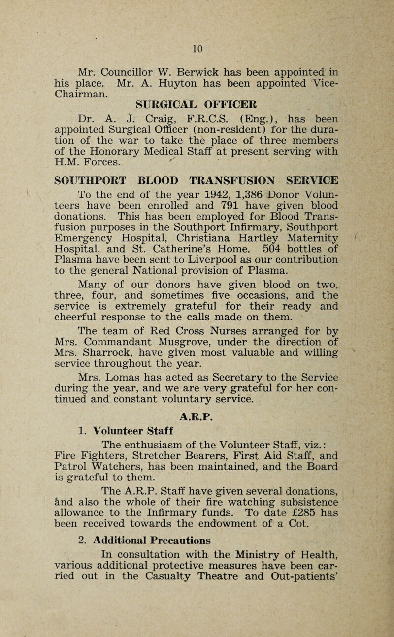 Mr. Councillor W. Berwick has been appointed in his place. Mr. A. Huyton has been appointed Vice- Chairman. SURGICAL OFFICER Dr. A. J. Craig, F.R.C.S. (Eng.), has been appointed Surgical Officer (non-resident) for the dura¬ tion of the war to take the place of three members of the Honorary Medical Staff at present serving with H.M. Forces. SOUTHPORT BLOOD TRANSFUSION SERVICE To the end of the year 1942, 1,386 Donor Volun¬ teers have been enrolled and 791 have given blood donations. This has been employed for Blood Trans¬ fusion purposes in the Southport Infirmary, Southport Emergency Hospital, Christiana Hartley Maternity Hospital, and St. Catherine’s Home. 504 bottles of Plasma have been sent to Liverpool as our contribution to the general National provision of Plasma. Many of our donors have given blood on two, three, four, and sometimes five occasions, and the service is extremely grateful for their ready and cheerful response to the calls made on them. The team of Red Cross Nurses arranged for by Mrs. Commandant Musgrove, under the direction of Mrs. Sharrock, have given most valuable and willing service throughout the year. Mrs. Lomas has acted as Secretary to the Service during the year, and we are very grateful for her con¬ tinued and constant voluntary service. A.R.P. 1. Volunteer Staff The enthusiasm of the Volunteer Staff, viz.:— Fire Fighters, Stretcher Bearers, First Aid Staff, and Patrol Watchers, has been maintained, and the Board is grateful to them. The A.R.P. Staff have given several donations, &nd also the whole of their fire watching subsistence allowance to the Infirmary funds. To date £285 has been received towards the endowment of a Cot. 2. Additional Precautions In consultation with the Ministry of Health, various additional protective measures have been car¬ ried out in the Casualty Theatre and Out-patients’
