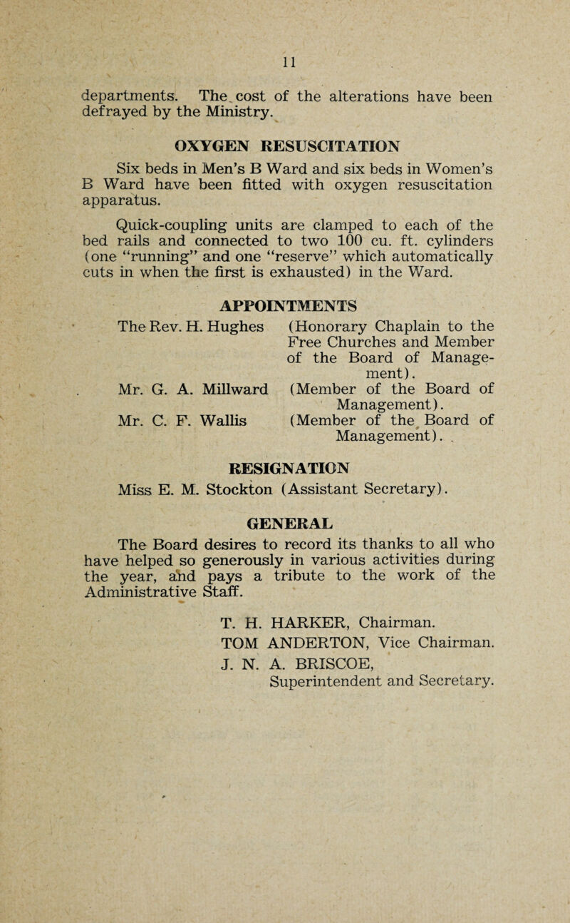 departments. The. cost of the alterations have been defrayed by the Ministry. OXYGEN RESUSCITATION Six beds in Men’s B Ward and six beds in Women’s B Ward have been fitted with oxygen resuscitation apparatus. Quick-coupling units are clamped to each of the bed rails and connected to two 100 cu. ft. cylinders (one “running” and one “reserve” which automatically cuts in when the first is exhausted) in the Ward. APPOINTMENTS The Rev. H. Hughes (Honorary Chaplain to the Free Churches and Member of the Board of Manage¬ ment) . Mr. G. A. Millward (Member of the Board of Management). Mr. C. F. Wallis (Member of the Board of Management). . RESIGNATION Miss E. M. Stockton (Assistant Secretary). GENERAL The Board desires to record its thanks to all who have helped so generously in various activities during the year, and pays a tribute to the work of the Administrative Staff. T. H. HARKER, Chairman. TOM ANDERTON, Vice Chairman. J. N. A. BRISCOE, Superintendent and Secretary.