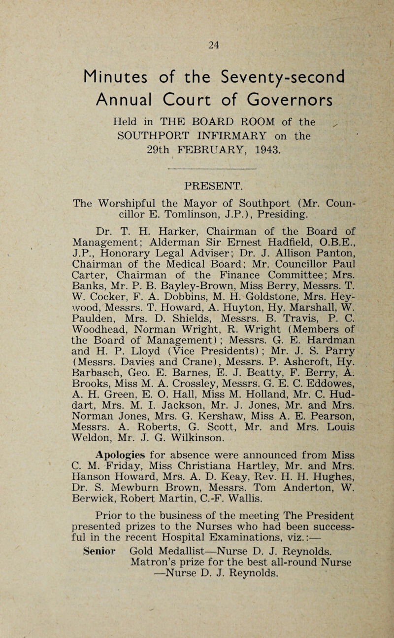 Minutes of the Seventy-second Annual Court of Governors Held in THE BOARD ROOM of the SOUTHPORT INFIRMARY on the 29th FEBRUARY, 1943. PRESENT. The Worshipful the Mayor of Southport (Mr. Coun¬ cillor E. Tomlinson, J.P.), Presiding. Dr. T. H. Harker, Chairman of the Board of Management; Alderman Sir Ernest Hadfield, O.B.E., J.P., Honorary Legal Adviser; Dr. J. Allison Panton, Chairman of the Medical Board; Mr. Councillor Paul Carter, Chairman of the Finance Committee; Mrs. Banks, Mr. P. B. Bayley-Brown, Miss Berry, Messrs. T. W. Cocker, F. A. Dobbins, M. H. Goldstone, Mrs. Hey- wood, Messrs. T. Howard, A. Huyton, Iiy. Marshall, W. Paulden, Mrs. D. Shields, Messrs. B. Travis, P. C. Woodhead, Norman Wright, R. Wright (Members of the Board of Management); Messrs. G. E. Hardman and H. P. Lloyd (Vice Presidents); Mr. J. S. Parry (Messrs. Davies and Crane), Messrs. P. Ashcroft, Hy. Barbasch, Geo. E. Barnes, E. J. Beatty, F. Berry, A. Brooks, Miss M. A. Crossley, Messrs. G. E. C. Eddowes, A. H. Green, E. O. Hall, Miss M. Holland, Mr. C. Hud- dart, Mrs. M. I. Jackson, Mr. J. Jones, Mr. and Mrs. Norman Jones, Mrs. G. Kershaw, Miss A. E. Pearson, Messrs. A. Roberts, G. Scott, Mr. and Mrs. Louis Weldon, Mr. J. G. Wilkinson. Apologies for absence were announced from Miss C. M. Friday, Miss Christiana Hartley, Mr. and Mrs. Hanson Howard, Mrs. A. D. Keay, Rev. H. H. Hughes, Dr. S. Mewburn Brown, Messrs. Tom Anderton, W. Berwick, Robert Martin, C.-F. Wallis. Prior to the business of the meeting The President presented prizes to the Nurses who had been success¬ ful in the recent Hospital Examinations, viz.:— Senior Gold Medallist—Nurse D. J. Reynolds. Matron’s prize for the best all-round Nurse —Nurse D. J. Reynolds.