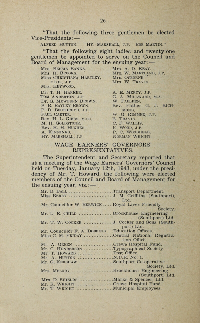 “That the following three gentlemen be elected Vice-Presidents:— ALFRED HUYTON. HY. MARSHALL, J.P. BOB MARTIN.” “That the following eight ladies and twenty-one gentlemen be appointed to serve on the Council and Board of Management for the ensuing year:— Mrs. Bessie Banks. Mrs. H. Brooks. Miss Christiana hartley, C.B.E., J.P. Mrs. Heywood. Dr. T. H. Harker. TOM ANDERTON, J.P. Dr. S. Mewburn Brown. P. B. BAYLEY-BROWN. P. D. BOOTHROYD, J.P. Paul Carter. Rev. H. L. Gibbs, m.sc. M. H. Goldstone. Rev. H. H. HUGHES. A. Kinnings. Hy. Marshall, j.p. WAGE EARNERS’ GOVERNORS’ REPRESENTATIVES. The Superintendent and Secretary reported that at* a meeting of the Wage Earners4 Governors’ Council held on Tuesday, January 12th, 1943, under the presi¬ dency of Mr. T. Howard, the following were elected members of the Council and Board of Management for the ensuing year, viz.:— Mr. B. Ball .Transport Department. Miss Berry .'..J. M. Griffiths (Southport), Ltd. Mr. Councillor W. Berwick.Royal Liver Friendly Society. Mr. L. E. Child .Brockhouse Engineering (Southport) Ltd. Mr. T. W. Cocker .J. Cocker and Sons (South- port) Ltd. Mr. Councillor F. A. Dobbins ...Education Offices. Miss C. M. Friday .Central National Registra¬ tion Office. Mrs. A. D. Keay. Mrs. W. Martland, j.p. Mrs. Osborne. Mrs. W. Travis. A. E. Mercy, j.p. G. A. MILLWARD, M.A. W. Paulden. Rev. Father G. J. Ricpi- MOND. W. G. Rimmer, j.p. B. Travis. C. F. Wallis. E. WOOD, J.P. P. C. WOODHEAD. NORMAN WRIGHT. Mr. A. Green .Crewe Hospital Fund. Mr. G. Henderson .Typographical Society. Mr. T. HOWARD .Post Office. Mr. A. HUYTON .N.U.R. No. 1. Mr. G. Kershaw .Southport Co-operative Society, Ltd. Mrs. Melody .Brockhouse Engineering (Southport) Ltd. Mrs. D. Shields .Marks & Spencer, Ltd. - Mr. R. Wright .Crewe Hospital Fund. Mr. T, Wright ...Municipal Employees.