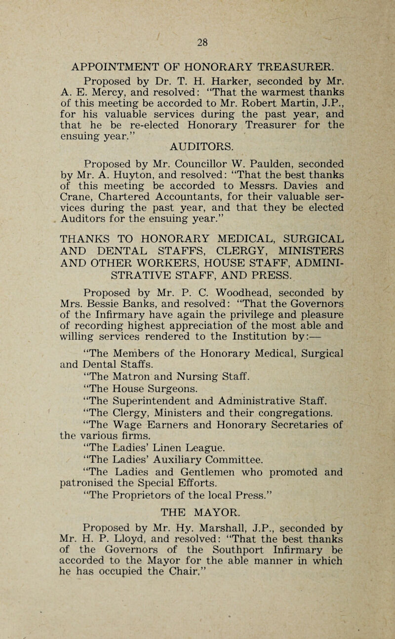APPOINTMENT OF HONORARY TREASURER. Proposed by Dr. T. H. Harker, seconded by Mr. A. E. Mercy, and resolved: “That the warmest thanks of this meeting be accorded to Mr. Robert Martin, J.P., for his valuable services during the past year, and that he be re-elected Honorary Treasurer for the ensuing year.” AUDITORS. Proposed by Mr. Councillor W. Paulden, seconded by Mr. A. Huyton, and resolved: “That the best thanks of this meeting be accorded to Messrs. Davies and Crane, Chartered Accountants, for their valuable ser¬ vices during the past year, and that they be elected Auditors for the ensuing year.” THANKS TO HONORARY MEDICAL, SURGICAL AND DENTAL STAFFS, CLERGY, MINISTERS AND OTHER WORKERS, HOUSE STAFF, ADMINI¬ STRATIVE STAFF, AND PRESS. Proposed by Mr. P. C. Woodhead, seconded by Mrs. Bessie Banks, and resolved: “That the Governors of the Infirmary have again the privilege and pleasure of recording highest appreciation of the most able and willing services rendered to the Institution by:— “The Members of the Honorary Medical, Surgical and Dental Staffs. “The Matron and Nursing Staff. “The House Surgeons. “The Superintendent and Administrative Staff. “The Clergy, Ministers and their congregations. “The Wage Earners and Honorary Secretaries of the various firms. “The Ladies’ Linen League. “The Ladies’ Auxiliary Committee. “The Ladies and Gentlemen who promoted and patronised the Special Efforts. “The Proprietors of the local Press.” THE MAYOR. Proposed by Mr. Hy. Marshall, J.P., seconded by Mr. H. P. Lloyd, and resolved: “That the best thanks of the Governors of the Southport Infirmary be accorded to the Mayor for the able manner in which he has occupied the Chair,”