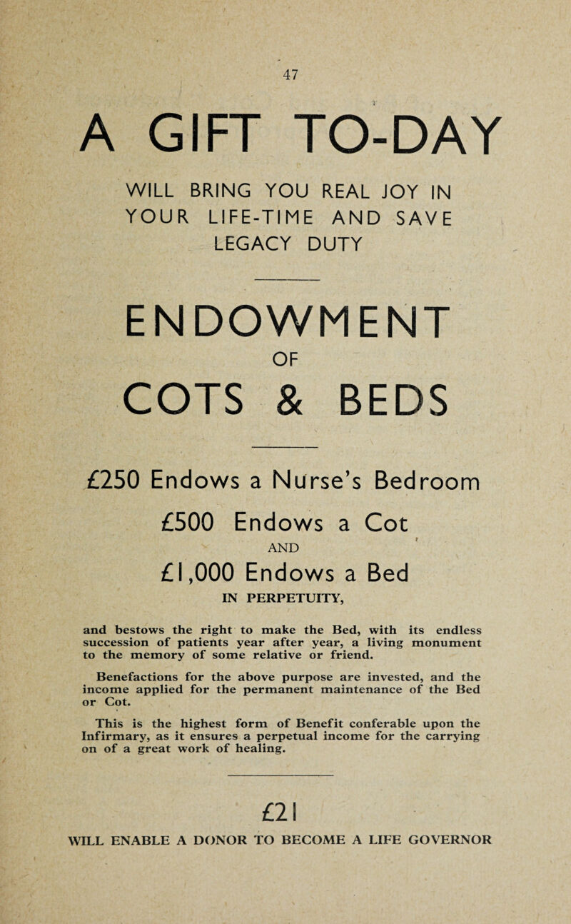 A GIFT TO-DAY WILL BRING YOU REAL JOY IN YOUR LIFE-TIME AND SAVE LEGACY DUTY ENDOWMENT OF COTS & BEDS £250 Endows a Nurse’s Bedroom £500 Endows a Cot AND £1,000 Endows a Bed IN PERPETUITY, and bestows the right to make the Bed, with its endless succession of patients year after year, a living monument to the memory of some relative or friend. Benefactions for the above purpose are invested, and the income applied for the permanent maintenance of the Bed or Cot. This is the highest form of Benefit conferable upon the Infirmary, as it ensures a perpetual income for the carrying on of a great work of healing. £21 WILL ENABLE A DONOR TO BECOME A LIFE GOVERNOR