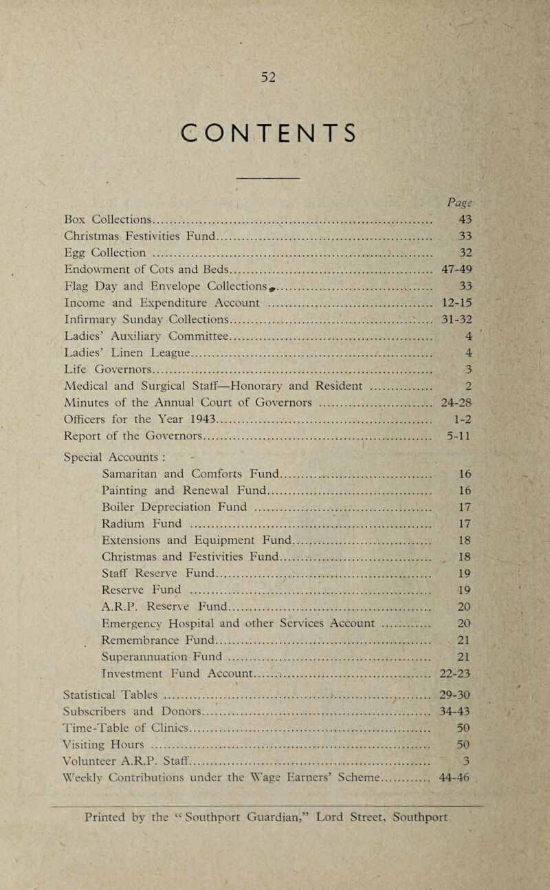 CONTENTS Page Box Collections. 43 Christmas Festivities Fund. 33 Egg Collection . 32 Endowment of Cots and Beds... 47-49 Flag Day and Envelope Collections*. 33 Income and Expenditure Account . 12-15 Infirmary Sunday Collections. 31-32 Ladies’ Auxiliary Committee... 4 Ladies’ Linen League. 4 Life Governors. 3 Medical and Surgical Staff—Honorary and Resident . 2 Minutes of the Annual Court of Governors . 24-28 Officers for the Year 1943. 1-2 Report of the Governors. 5-11 Special Accounts : Samaritan and Comforts Fund. 16 Painting and Renewal Fund. 16 Boiler Depreciation Fund . 17 Radium Fund . 17 Extensions and Equipment Fund. 18 Christmas and Festivities Fund. 18 Staff Reserve Fund. 19 Reserve Fund . 19 A.R.P. Reserve Fund. 20 Emergency Hospital and other Services Account . 20 Remembrance Fund./. 21 Superannuation Fund . 21 Investment Fund Account. 22-23 \ Statistical Tables ........ 29-30 Subscribers and Donors. 34-43 Time-Table of Clinics. 50 Visiting Hours ... 50 Volunteer A.R.P. Staff. 3 Weekly Contributions under the Wage Earners’ Scheme. 44-46 Printed by the cc Southport Guardian,” Lord Street, Southport