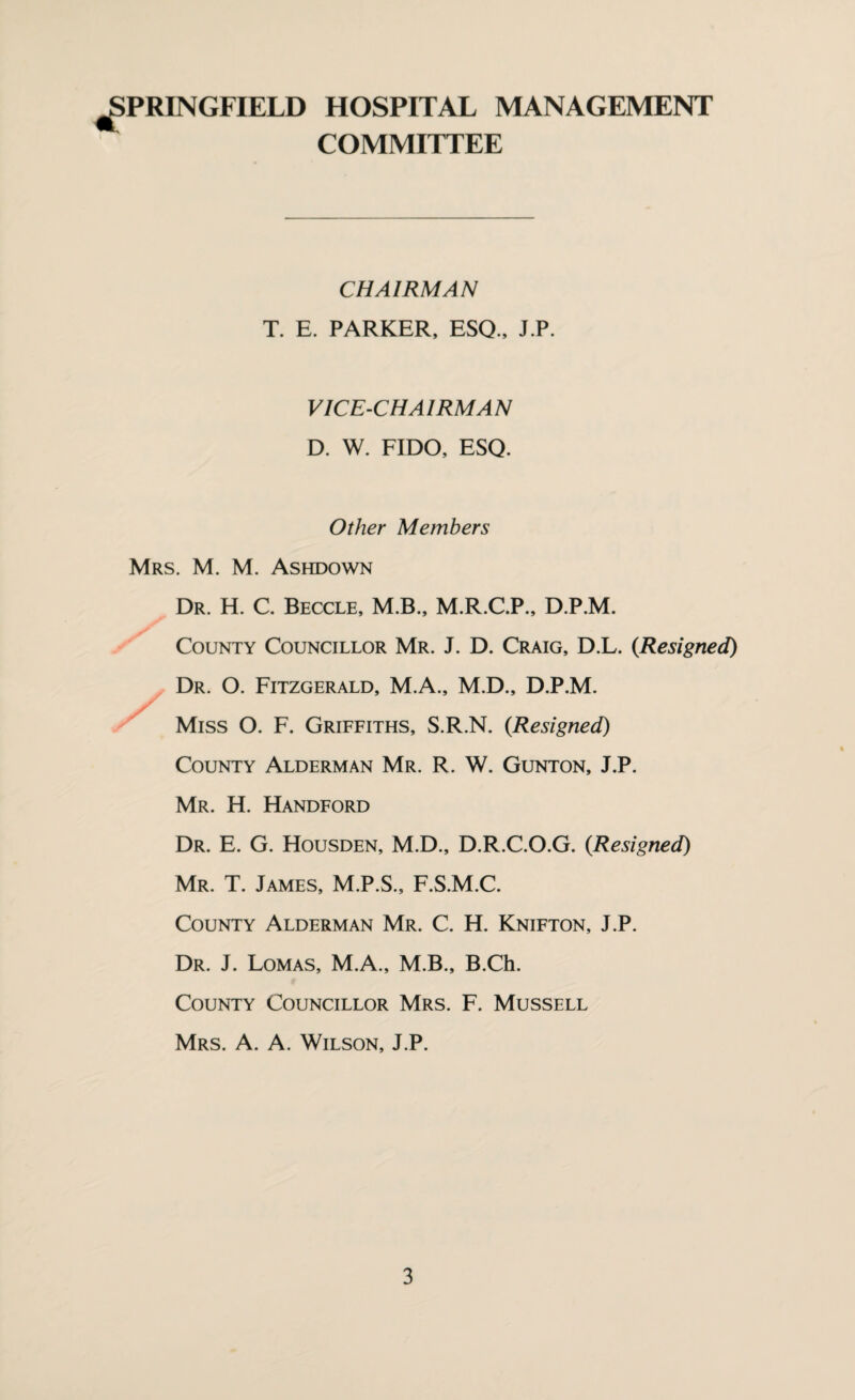 ^PRINGFIELD HOSPITAL MANAGEMENT COMMITTEE CHAIRMAN T. E. PARKER, ESQ., J.P. VICE-CHAIRMAN D. W. FIDO, ESQ. Other Members Mrs. M. M. Ashdown Dr. H. C. Beccle, M.B., M.R.C.P., D.P.M. County Councillor Mr. J. D. Craig, D.L. {Resigned) Dr. O. Fitzgerald, M.A., M.D., D.P.M. Miss O. F. Griffiths, S.R.N. {Resigned) County Alderman Mr. R. W. Gunton, J.P. Mr. H. Handford Dr. E. G. Housden, M.D., D.R.C.O.G. {Resigned) Mr. T. James, M.P.S., F.S.M.C. County Alderman Mr. C. H. Knifton, J.P. Dr. J. Lomas, M.A., M.B., B.Ch. County Councillor Mrs. F. Mussell Mrs. a. a. Wilson, J.P.