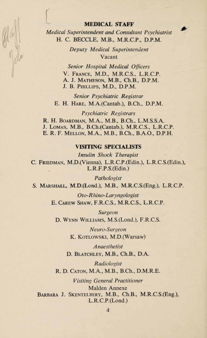 MEDICAL STAFF Medical Superintendent and Consultant Psychiatrist H. C. BECCLE, M.B., M.R.C.P., D.P.M. Deputy Medical Superintendent Vacant Senior Hospital Medical Officers V. France, M.D., M.R.C.S., L.R.C.P. A. J. Matheson, M.B., Ch.B., D.P.M. J. B. Phillips, M.D., D.P.M. Senior Psychiatric Registrar E. H. Hare, M.A.(Cantab.), B.Ch., D.P.M. Psychiatric Registrars R. H. Boardman, M.A., M.B., B.Ch., L.M.S.S.A. J. Lomas, M.B., B.Ch.(Cantab.), M.R.C.S., L.R.C.P. E. R. F. Mellon, M.A., M.B., B.Ch., B.A.O., D.P.H. VISITING SPECIALISTS Irtsulin Shock Therapist C. Friedman, M.D.(Vienna), L.R.C.P.(Edin.)^ L.R.C.S.(Edin.), L.R.F.P.S.(Edin.) Pathologist S. Marshall, M.D.(Lond.), M.B., M.R.C.S.(Eng.), L.R.C.P. Oto-Rhino-Laryngologist E. Carew Shaw, F.R.C.S., M.R.C.S., L.R.C.P. Surgeon D. Wynn Williams, M.S.(Lond.), F.R.C.S. Neuro-Surgeon K. Kotlowski, M.D.(Warsaw) Anaesthetist D. Blatchley, M.B., Ch.B., D.A. Radiologist R. D. Caton, M.A., M.B., B.Ch., D.M.R.E. Visiting General Practitioner Malden Annexe Barbara J. Skentelbery, M.B., Ch.B., M.R.C.S.(Eng.), L.R.C.P.(Lond.)