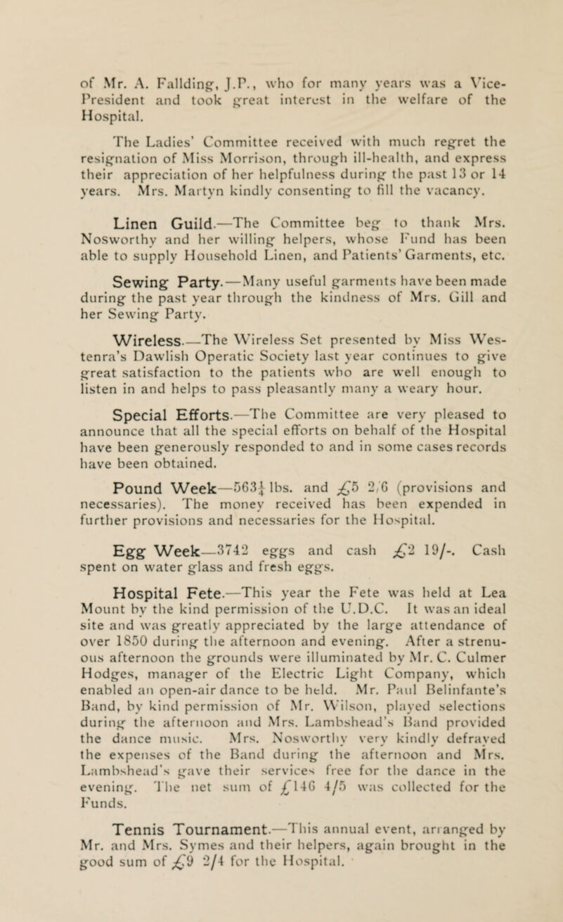 of Mr. A. Fallding, J.P., who for many years was a Vice- President and took great interest in the welfare of the Hospital. The Ladies’ Committee received with much regret the resignation of Miss Morrison, through ill-health, and express their appreciation of her helpfulness during the past 13 or 14 years. Mrs. Martyn kindly consenting to fill the vacancy. Linen Guild.—The Committee beg to thank Mrs. Nosworthy and her willing helpers, whose Fund has been able to supply Household Linen, and Patients’Garments, etc. Sewing Party-—Many useful garments have been made during the past year through the kindness of Mrs. Gill and her Sewing Party. Wireless-—The Wireless Set presented by Miss Wes- tenra’s Dawlish Operatic Society last year continues to give great satisfaction to the patients who are well enough to listen in and helps to pass pleasantly many a weary hour. Special Efforts.—The Committee are very pleased to announce that all the special efforts on behalf of the Hospital have been generously responded to and in some cases records have been obtained. Pound Week—563| lbs. and £5 2/G (provisions and necessaries). The money received has been expended in further provisions and necessaries for the Hospital. Egg Week—3742 eggs and cash 2 19/-. Cash spent on water glass and fresh eggs. Hospital Fete.—This year the Fete was held at Lea Mount by the kind permission of the L.D.C. It was an ideal site and was greatly appreciated by the large attendance of over 1850 during the afternoon and evening. After a strenu¬ ous afternoon the grounds were illuminated by Mr. C. Culmer Hodges, manager of the Electric Light Company, which enabled an open-air dance to be held. Mr. Paul Belinfante’s Band, by kind permission of Mr. Wilson, played selections during the afternoon and Mrs. Lambshead’s Band provided the dance music. Mrs. Nosworthy very kindly defrayed the expenses of the Band during the afternoon and Mrs. Lambshead’s gave their services free for the dance in the evening. The net sum of £14G 4/5 was collected for the Funds. Tennis Tournament.—This annual event, arranged by Mr. and Mrs. Symes and their helpers, again brought in the good sum of ^9 2/4 for the Hospital.