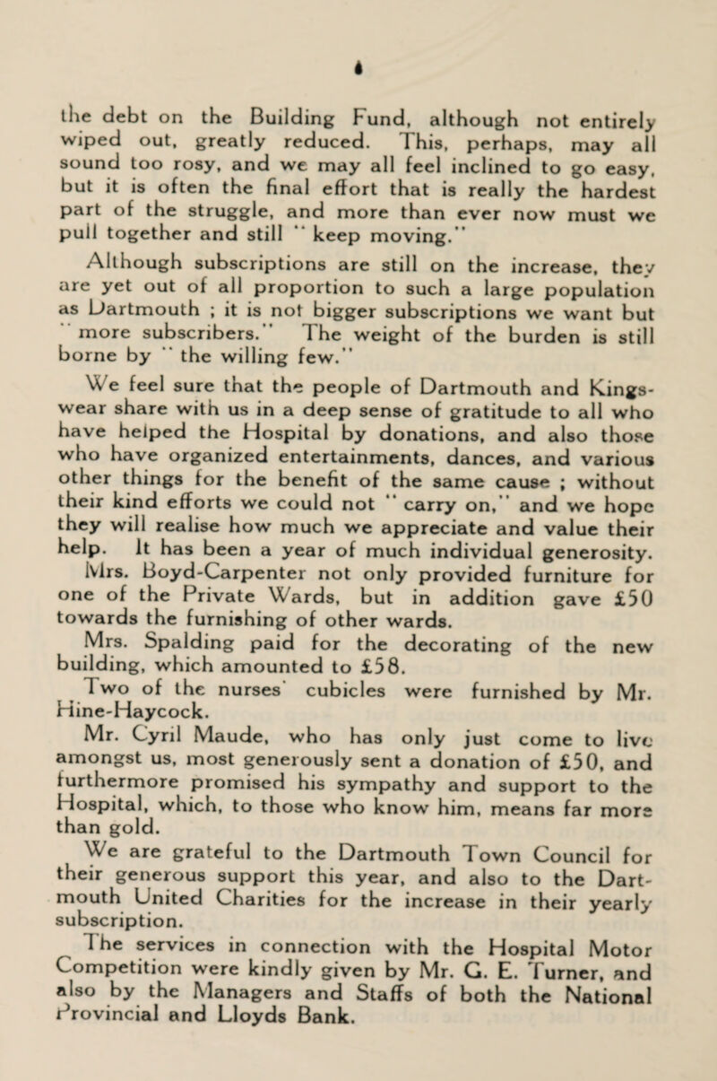 the debt on the Building Fund, although not entirely wiped out, greatly reduced. This, perhaps, may all sound too rosy, and we may all feel inclined to go easy, but it is often the final effort that is really the hardest part of the struggle, and more than ever now must we pull together and still keep moving.” Although subscriptions are still on the increase, they are yet out of all proportion to such a large population as Dartmouth ; it is not bigger subscriptions we want but more subscribers.” The weight of the burden is still borne by “ the willing few.” \\ e feel sure that the people of Dartmouth and Kings- wear share with us in a deep sense of gratitude to all who have helped the Hospital by donations, and also those who have organized entertainments, dances, and various other things for the benefit of the same cause ; without their kind efforts we could not ” carry on, and we hope they will realise how much we appreciate and value their help. It has been a year of much individual generosity. ivlrs. Boyd-Carpenter not only provided furniture for one of the Private Wards, but in addition gave £50 towards the furnishing of other wards. Mrs. Spalding paid for the decorating of the new building, which amounted to £58. Two of the nurses cubicles were furnished by Mr. Hine-Haycock. Mr. Cyril Maude, who has only just come to live amongst us, most generously sent a donation of £50, and furthermore promised his sympathy and support to the Hospital, which, to those who know him, means far mors than gold. We are grateful to the Dartmouth Town Council for their generous support this year, and also to the Dart¬ mouth United Charities for the increase in their yearly subscription. I he services in connection with the Hospital Motor Competition were kindly given by Mr. G. E. Turner, and also by the Managers and Staffs of both the National Provincial and Lloyds Bank.