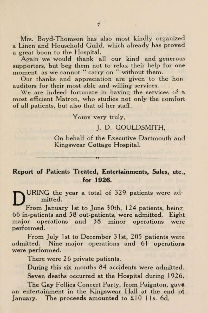 Mrs. Boyd-Thomson has also most kindly organized a Linen and Household Guild, which already has proved a great boon to the Hospital. Again we would thank all our kind and generous supporters, but beg them not to relax their help for one moment, as we cannot “ carry on ” without them. Our thanks and appreciation are given to the hon. auditors for their most able and willing services. We are indeed fortunate in having the services of a most efficient Matron, who studies not only the comfort of all patients, but also that of her staff. Yours very truly, J. D. GOULDSMITH, On behalf of the Executive Dartmouth and Kingswear Cottage Hospital. ■ - - ■■■■ ■ - ■- ---- Report of Patients Treated, Entertainments, Sales, etc,, for 1926. DURING the year a total of 329 patients were ad¬ mitted. From January 1st to June 30th, 124 patients, being 66 in-patients and 58 out-patients, were admitted. Eight major operations and 38 minor operations were performed. From July 1st to December 31st, 205 patients were admitted. Nine major operations and 61 operation* were performed. There were 26 private patients. During this six months 84 accidents were admitted. Seven deaths occurred at the Hospital during 1926. The Gay Follies Concert Party, from Paignton, gav® an entertainment in the Kingswear Hall at the end of January. The proceeds amounted to £10 11s. 6d.