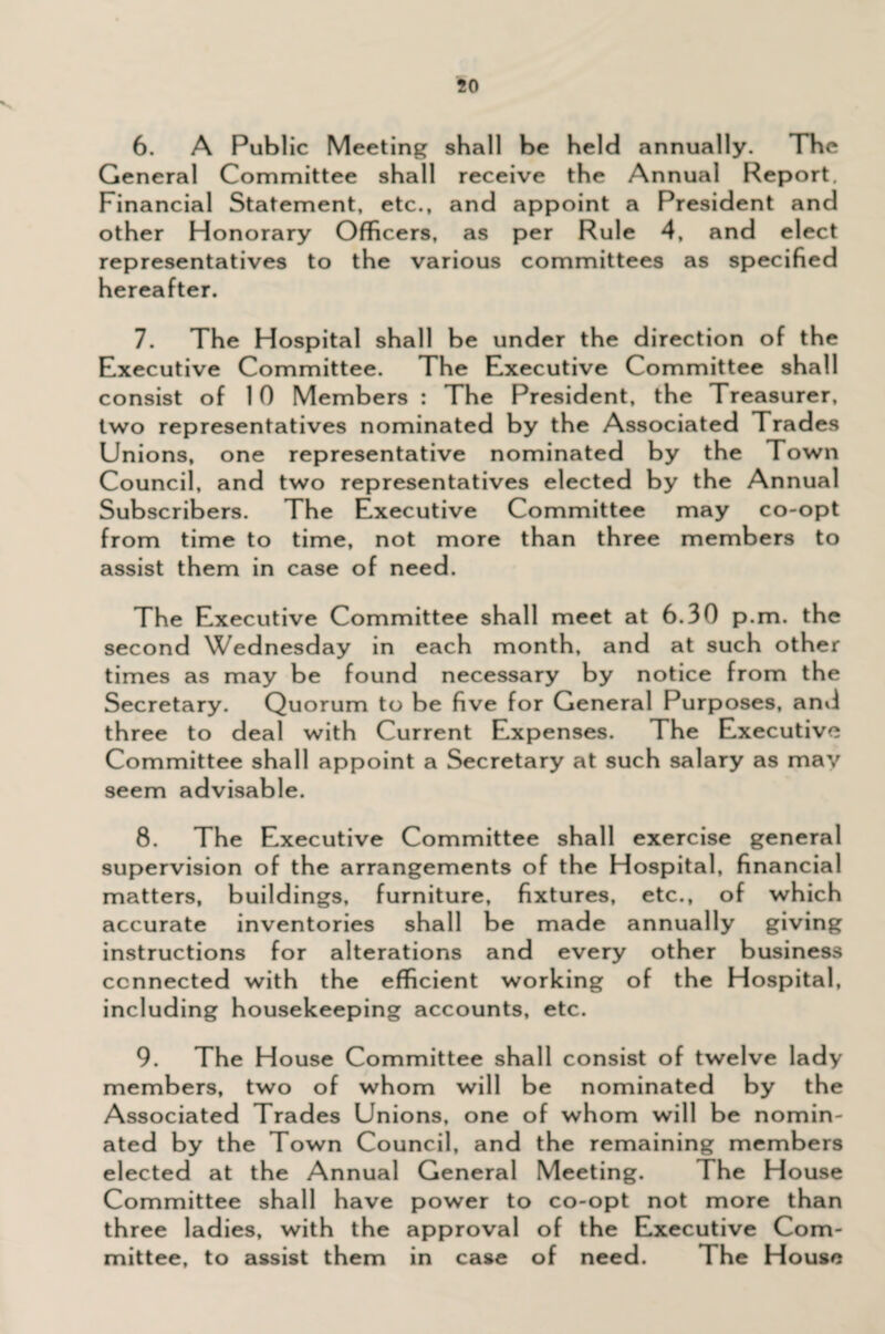 v 6. A Public Meeting shall be held annually. The General Committee shall receive the Annual Report. Financial Statement, etc., and appoint a President and other Honorary Officers, as per Rule 4, and elect representatives to the various committees as specified hereafter. 7. The Hospital shall be under the direction of the Executive Committee. The Executive Committee shall consist of 10 Members : The President, the Treasurer, two representatives nominated by the Associated Trades Unions, one representative nominated by the Town Council, and two representatives elected by the Annual Subscribers. The Executive Committee may co-opt from time to time, not more than three members to assist them in case of need. The Executive Committee shall meet at 6.30 p.m. the second Wednesday in each month, and at such other times as may be found necessary by notice from the Secretary. Quorum to be five for General Purposes, and three to deal with Current Expenses. The Executive Committee shall appoint a Secretary at such salary as may seem advisable. 8. The Executive Committee shall exercise general supervision of the arrangements of the Hospital, financial matters, buildings, furniture, fixtures, etc., of which accurate inventories shall be made annually giving instructions for alterations and every other business connected with the efficient working of the Hospital, including housekeeping accounts, etc. 9. The House Committee shall consist of twelve lady members, two of whom will be nominated by the Associated Trades Unions, one of whom will be nomin¬ ated by the Town Council, and the remaining members elected at the Annual General Meeting. The House Committee shall have power to co-opt not more than three ladies, with the approval of the Executive Com¬ mittee, to assist them in case of need. The House