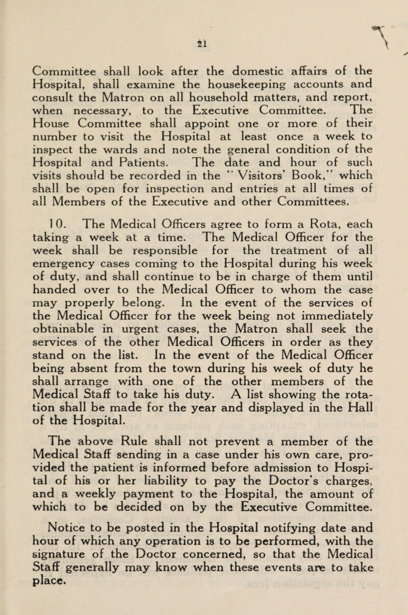 \ Committee shall look after the domestic affairs of the Hospital, shall examine the housekeeping accounts and consult the Matron on all household matters, and report, when necessary, to the Executive Committee. The House Committee shall appoint one or more of their number to visit the Hospital at least once a week to inspect the wards and note the general condition of the Hospital and Patients. The date and hour of such visits should be recorded in the ‘ Visitors’ Book,” which shall be open for inspection and entries at all times of all Members of the Executive and other Committees. 1 0. The Medical Officers agree to form a Rota, each taking a week at a time. The Medical Officer for the week shall be responsible for the treatment of all emergency cases coming to the Hospital during his week of duty, and shall continue to be in charge of them until handed over to the Medical Officer to whom the case may properly belong. In the event of the services of the Medical Officer for the week being not immediately obtainable in urgent cases, the Matron shall seek the services of the other Medical Officers in order as they stand on the list. In the event of the Medical Officer being absent from the town during his week of duty he shall arrange with one of the other members of the Medical Staff to take his duty. A list showing the rota¬ tion shall be made for the year and displayed in the Hall of the Hospital. The above Rule shall not prevent a member of the Medical Staff sending in a case under his own care, pro¬ vided the patient is informed before admission to Hospi¬ tal of his or her liability to pay the Doctor’s charges, and a weekly payment to the Hospital, the amount of which to be decided on by the Executive Committee. Notice to be posted in the Hospital notifying date and hour of which any operation is to be performed, with the signature of the Doctor concerned, so that the Medical Staff generally may know when these events are to take place.