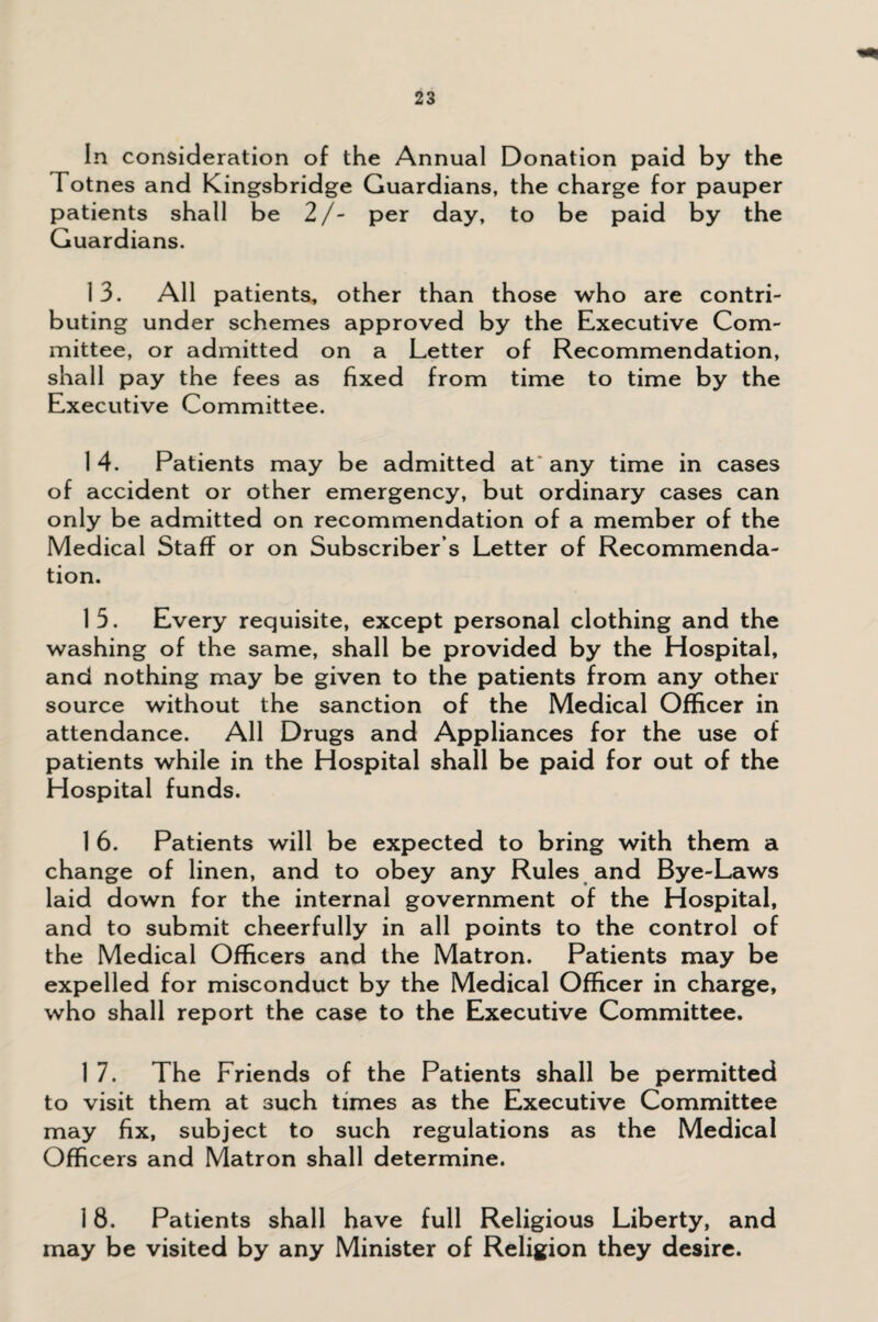 In consideration of the Annual Donation paid by the Totnes and Kingsbridge Guardians, the charge for pauper patients shall be 2/- per day, to be paid by the Guardians. 13. All patients, other than those who are contri¬ buting under schemes approved by the Executive Com¬ mittee, or admitted on a Letter of Recommendation, shall pay the fees as fixed from time to time by the Executive Committee. 1 4. Patients may be admitted at any time in cases of accident or other emergency, but ordinary cases can only be admitted on recommendation of a member of the Medical Staff or on Subscriber’s Letter of Recommenda¬ tion. 15. Every requisite, except personal clothing and the washing of the same, shall be provided by the Hospital, and nothing may be given to the patients from any other source without the sanction of the Medical Officer in attendance. All Drugs and Appliances for the use of patients while in the Hospital shall be paid for out of the Hospital funds. 1 6. Patients will be expected to bring with them a change of linen, and to obey any Rules and Bye-Laws laid down for the internal government of the Hospital, and to submit cheerfully in all points to the control of the Medical Officers and the Matron. Patients may be expelled for misconduct by the Medical Officer in charge, who shall report the case to the Executive Committee. 1 7. The Friends of the Patients shall be permitted to visit them at such times as the Executive Committee may fix, subject to such regulations as the Medical Officers and Matron shall determine. 18. Patients shall have full Religious Liberty, and may be visited by any Minister of Religion they desire.