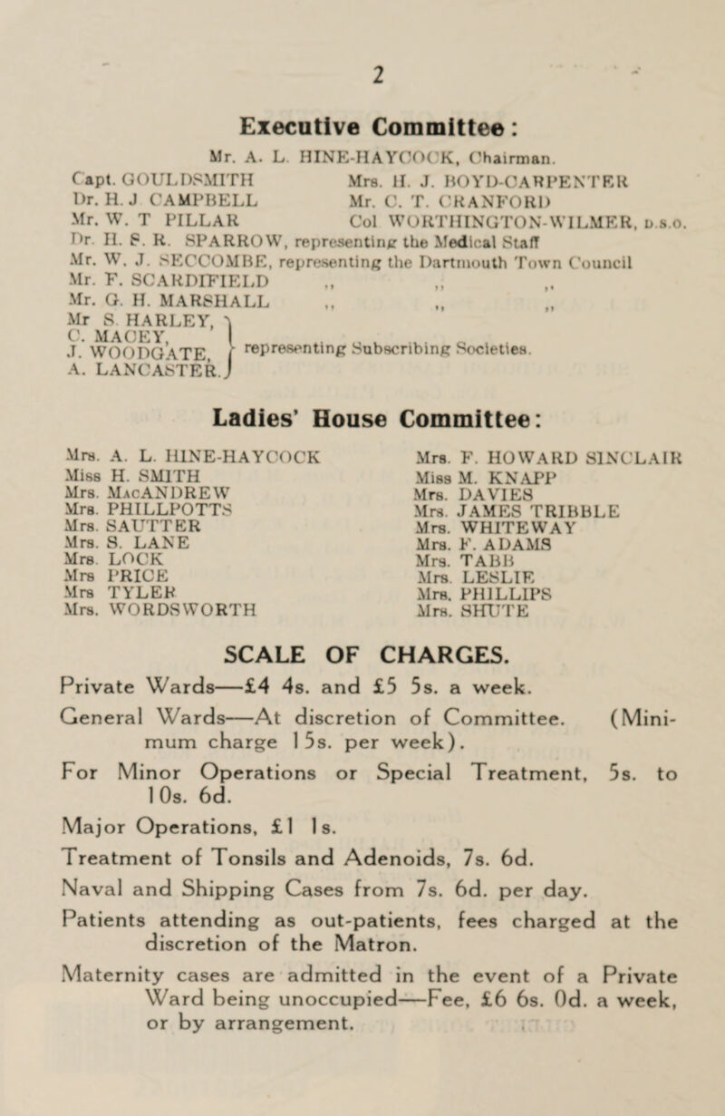 Executive Committee: Mr. A. L HINE-HAYCOCK, (Chairman. C apt. GOULDSMITH Mrs. H. J. HO YD-C A R PE NT E R Dr. H. J CAMPBELL Mr. C. T. CRANFORD Mr. W. T PILLAR Col WORTHINOTON-WILMER, d.s.o. Dr. H. P. R. SPARROW, representing the Medical Staff Mr. W. J. SECCOMBE, representing the Dartmouth Town Council Mr. F. SCARDIFIELD Mr. G. H. MARSHALL Mr S. HARLEY, 'k C. MACEY, J. WOODGATE, A. LANCASTER representing Subscribing Societies. Ladies’ House Committee: Mrs. A. L. I11NE-HAYCOCK Miss H. SMITH Mrs. MacANDREW Mrs. PHILLPOTTS Mrs. SAUTTER Mrs. S. LANE Mrs LOCK Mrs PRICE Mrs TYLER Mrs. WORDSWORTH Mrs. F. HOWARD SINCLAIR Miss M. KNAPP Mrs. DAVIES Mrs. JAMES TRIBBLE Mrs. WHITEWAY Mrs. F. ADAMS Mrs. TABB Mrs LESLIE Mrs. PHILLIPS Mrs. SHUTE SCALE OF CHARGES. Private Wards—£4 4s. and £5 5s. a week. General Wards—At discretion of Committee. (Mini¬ mum charge 15s. per week). For Minor Operations or Special Treatment, 5s. to 1 Os. 6d. Major Operations, £l Is. Treatment of Tonsils and Adenoids, 7s. 6d. Naval and Shipping Cases from 7s. 6d. per day. Patients attending as out-patients, fees charged at the discretion of the Matron. Maternity cases are admitted in the event of a Private Ward b eing unoccupied—Fee, £6 6s. Od. a week, or by arrangement.