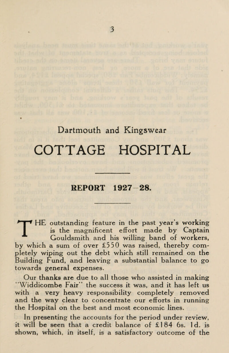 Dartmouth and Kingswear COTTAGE HOSPITAL REPORT 1927-28. THE outstanding feature in the past year’s working is the magnificent effort made by Captain Gouldsmith and his willing band of workers, by which a sum of over £330 was raised, thereby com¬ pletely wiping out the debt which still remained on the Building Fund, and leaving a substantial balance to go towards general expenses. Our thanks are due to all those who assisted in making “Widdicombe Fair” the success it was, and it has left us with a very heavy responsibility completely removed and the way clear to concentrate our efforts in running the Hospital on the best and most economic lines. In presenting the accounts for the period under review, it will be seen that a credit balance of £184 6s. Id. is shown, which, in itself, is a satisfactory outcome of the