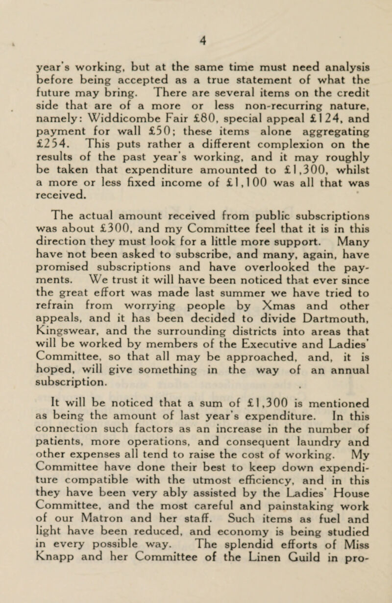 year s working, but at the same time must need analysis before being accepted as a true statement of what the future may bring. There are several items on the credit side that are of a more or less non-recurring nature, namely: Widdicombe Fair £80, special appeal £124, and payment for wall £50; these items alone aggregating £254. This puts rather a different complexion on the results of the past year’s working, and it may roughly be taken that expenditure amounted to £1,300, whilst a more or less fixed income of £1,100 was all that was received. The actual amount received from public subscriptions was about £300, and my Committee feel that it is in this direction they must look for a little more support. Many have not been asked to subscribe, and many, again, have promised subscriptions and have overlooked the pay¬ ments. We trust it will have been noticed that ever since the great effort was made last summer we have tried to refrain from worrying people by Xmas and other appeals, and it has been decided to divide Dartmouth, Kingswear, and the surrounding districts into areas that will be worked by members of the Executive and Ladies Committee, so that all may be approached, and, it is hoped, will give something in the way of an annual subscription. It will be noticed that a sum of £1,300 is mentioned as being the amount of last year’s expenditure. In this connection such factors as an increase in the number of patients, more operations, and consequent laundry and other expenses all tend to raise the cost of working. My Committee have done their best to keep down expendi¬ ture compatible with the utmost efficiency, and in this they have been very ably assisted by the Ladies’ House Committee, and the most careful and painstaking work of our Matron and her staff. Such items as fuel and light have been reduced, and economy is being studied in every possible way. The splendid efforts of Miss Knapp and her Committee of the Linen Guild in pro-