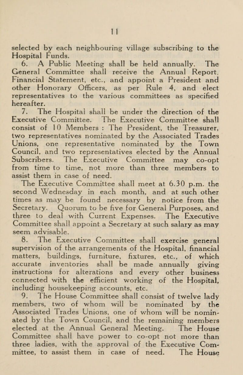selected by each neighbouring village subscribing to the Hospital Funds. 6. A Public Meeting shall be held annually. The General Committee shall receive the Annual Report, Financial Statement, etc., and appoint a President and other Honorary Officers, as per Rule 4, and elect representatives to the various committees as specified hereafter. 7. 1 he Hospital shall be under the direction of the Executive Committee. The Executive Committee shall consist of 10 Members : The President, the Treasurer, two representatives nominated by the Associated Trades Unions, one representative nominated by the Town Council, and two representatives elected by the Annual Subscribers. I he Executive Committee may co-opt from time to time, not more than three members to assist them in case of need. The Executive Committee shall meet at 6.30 p.m. the second Wednesday in each month, and at such other times as may be found necessary by notice from the Secretary. Quorum to be five for General Purposes, and three to deal with Current Expenses. The Executive Committee shall appoint a Secretary at such salary as may seem advisable. 8. The Executive Committee shall exercise general supervision of the arrangements of the Hospital, financial matters, buildings, furniture, fixtures, etc., of which accurate inventories shall be made annually giving instructions for alterations and every other business connected with the efficient working of the Hospital, including housekeeping accounts, etc. 9. 1 he H ouse Committee shall consist of twelve lady members, two of whom will be nominated by the Associated Trades Unions, one of whom will be nomin¬ ated by the Town Council, and the remaining members elected at the Annual General Meeting. The House Committee shall have power to co-opt not more than three ladies, with the approval of the Executive Com¬ mittee, to assist them in case of need. The House