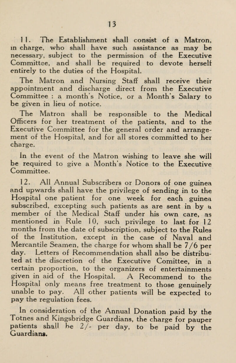 1 1. The Establishment shall consist of a Matron, in charge, who shall have such assistance as may be necessary, subject to the permission of the Executive Committee, and shall be required to devote herself entirely to the duties of the Hospital. The Matron and Nursing Staff shall receive their appointment and discharge direct from the Executive Committee : a month s Notice, or a Month s Salary to be given in lieu of notice. The Matron shall be responsible to the Medical Officers for her treatment of the patients, and to the Executive Committee for the general order and arrange¬ ment of the Hospital, and for all stores committed to her charge. In the event of the Matron wishing to leave she will be required to give a Month s Notice to the Executive Committee. 12. All Annual Subscribers or Donors of one guinea and upwards shall have the privilege of sending in to the Hospital one patient for one wTeek for each guinea subscribed, excepting such patients as are sent in by a member of the Medical Staff under his own care, as mentioned in Rule 10, such privilege to last for 12 months from the date of subscription, subject to the Rules of the Institution, except in the case of Naval and Mercantile Seamen, the charge for whom shall be 7/6 per day. Letters of Recommendation shall also be distribu¬ ted at the discretion of the Executive Comittee, in a certain proportion, to the organizers of entertainments given in aid of the Hospital. A Recommend to the Hospital only means free treatment to those genuinely unable to pay. All other patients will be expected to pay the regulation fees. In consideration of the Annual Donation paid by the Totnes and Kingsbridge Guardians, the charge for pauper patients shall be 2/- per day, to be paid by the Guardians.