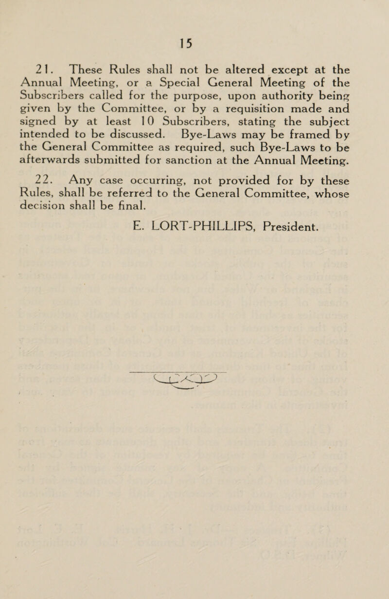 2 1. These Rules shall not be altered except at the Annual Meeting, or a Special General Meeting of the Subscribers called for the purpose, upon authority being given by the Committee, or by a requisition made and signed by at least 10 Subscribers, stating the subject intended to be discussed. Bye-Laws may be framed by the General Committee as required, such Bye-Laws to be afterwards submitted for sanction at the Annual Meeting. 22. Any case occurring, not provided for by these Rules, shall be referred to the General Committee, whose decision shall be final. E. LORT-PHILLIPS, President.