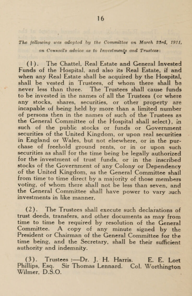 The following teas adopted by the Committee on March 23rd, 1911, on Counsel's advice as to Investments and Trustees: (1) . The Chattel, Real Estate and General Invested Funds of the Hospital, and also its Real Estate, if and when any Real Estate shall be acquired by the Hospital, shall be vested in Trustees, of whom there shall be never less than three. The Trustees shall cause funds to be invested in the names of all the Trustees (or where any stocks, shares, securities, or other property are incapable of being held by more than a limited number of persons then in the names of such of the Trustees as the General Committee of the Hospital shall select), in such of the public stocks or funds or Government securities of the United Kingdom, or upon real securities in England or Wales, but not elsewhere, or in the pur¬ chase of freehold ground rents, or in or upon such securities as shall for the time being be legally authorized for the investment of trust funds, or in the inscribed stocks of the Government of any Colony or Dependency of the United Kingdom, as the General Committee shall from time to time direct by a majority of those members voting, of whom there shall not be less than seven, and the General Committee shall have power to vary such investments in like manner. (2) . The Trustees shall execute such declarations of trust deeds, transfers, and other documents as may from time to time be required by resolution of the General Committee. A copy of any minute signed by the President or Chairman of the General Committee for the time being, and the Secretary, shall be their sufficient authority and indemnity. (3) . Trustees:—Dr. J. H. Harris. E. E. Lort Phillips, Esq. Sir Thomas Lennard. Col. Worthington Wilmer, D.S.O.