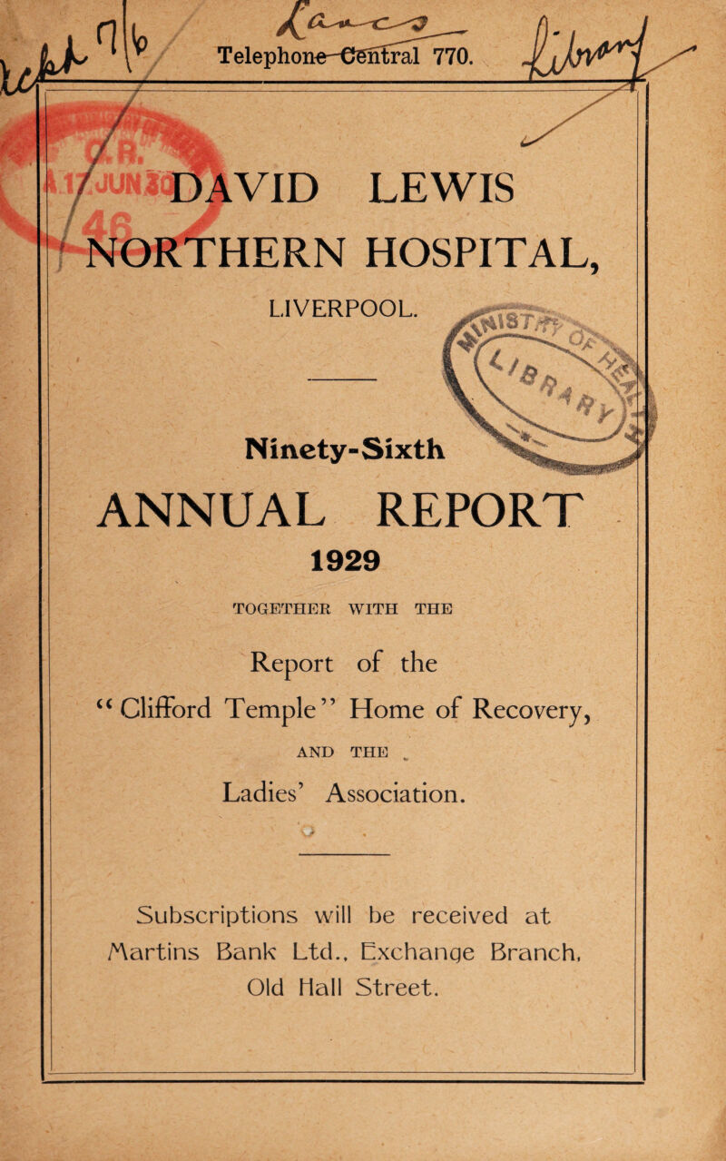 ^ ^ Telephon ntral 770. { A *wHk kitjmimr LEWIS HOSPITAL, LIVERPOOL. !***«***_ / V. ^ Ninety-Sixth ANNUAL REPORT 1929 TOGETHER WITH THE Report of the “Clifford Temple” Home of Recovery, AND THE to Ladies’ Association. Subscriptions will be received at Martins Bank Ltd., Exchange Branch, Old Hall Street.
