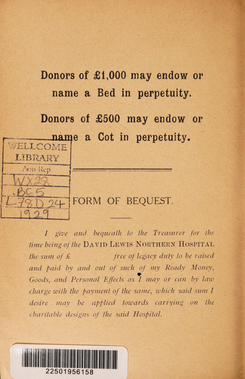 Donors of £1,000 may endow or name a Bed in perpetuity. Donors of £500 may endow or I give and bequeath to the Treasurer for the time being o] the DAVID LEWIS NORTHERN HOSPITAL the sum of £ free of legacy duty to be raised and paid by and out of such of my Ready Money, Goods, and Personal Effects as I may or can by tow charge with the payment of the same, which said sum I desire may be applied, towards carrying on the charitable designs of the said Hospital. 22501956158