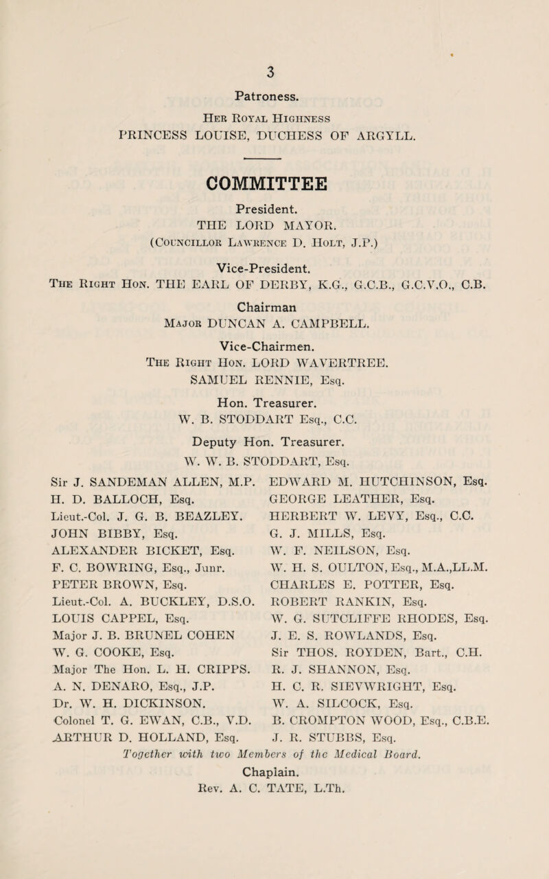 Patroness. Her Royal Highness PRINCESS LOUISE, DUCHESS OF ARGYLL. COMMITTEE President. THE LORD MAYOR. (Councillor Lawrence D. Holt, J.P.) Vice-President. The Right Hon. THE EARL OF DERBY, K.G., G.C.B., G.C.V.O., C.B. Chairman Major DUNCAN A. CAMPBELL, Vice-Chairmen. The Right Hon. LORD WAVERTREE. SAMUEL RENNIE, Esq. Hon. Treasurer. W. B. STODDART Esq., C.C. Deputy Hon. Treasurer. W. W. B. STODDART, Esq. Sir J. SANDEMAN ALLEN, M.P. H. D. BALLOCH, Esq. Lieut.-Col. J. G. B. BEAZLEY. JOHN BIBBY, Esq. ALEXANDER BICKET, Esq. F. C. BOWRING, Esq., Junr. PETER BROWN, Esq. Lieut.-Col. A. BUCKLEY, D.S.O. LOUIS CAPPEL, Esq. Major J. B. BRUNEL COHEN W. G. COOKE, Esq. Major The Hon. L. H. CRIPPS. A. N. DENARO, Esq., J.P. Dr. W. H. DICKINSON. Colonel T. G. EWAN, C.B., V.D. EDWARD M. HUTCHINSON, Esq. GEORGE LEATHER, Esq. HERBERT W. LEVY, Esq., C.C. G. J. MILLS, Esq. W. F. NEILSON, Esq. W. H. S. OULTON, Esq., M.A.,LL.M. CHARLES E. POTTER, Esq. ROBERT RANKIN, Esq. W. G. SUTCLIFFE RHODES, Esq. J. E. S. ROWLANDS, Esq. Sir THOS. ROYDEN, Bart., C.H. R. J. SHANNON, Esq. H. C. R. SIEVWRIGHT, Esq. W. A. SILCOCK, Esq. B. CROMPTON WOOD, Esq., C.B.E. ARTHUR D. HOLLAND, Esq. J. R. STUBBS, Esq. Together with two Members of the Medical Board. Chaplain. Rev. A. C. TATE, L.Th.