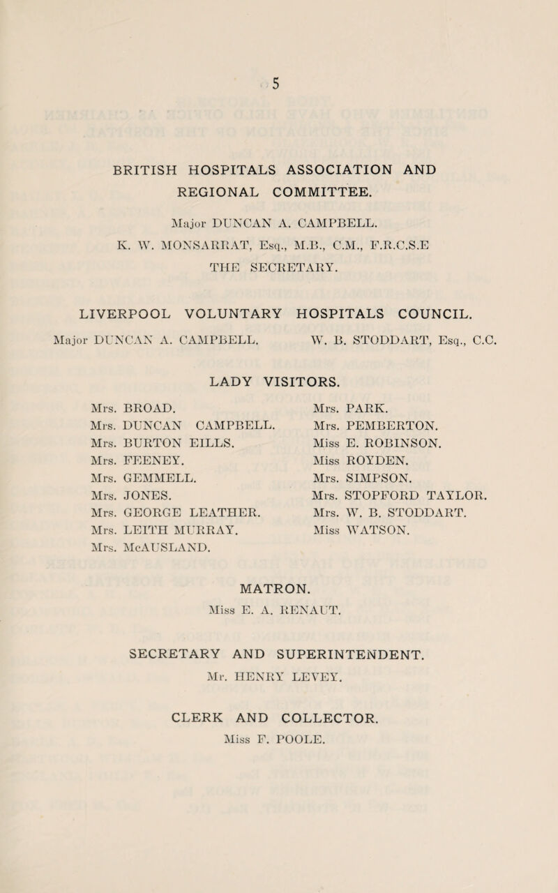 BRITISH HOSPITALS ASSOCIATION AND REGIONAL COMMITTEE. Major DUNCAN A. CAMPBELL. K. W. MONSARRAT, Esq., M.B., CM., F.R.C.S.E THE SECRETARY. LIVERPOOL VOLUNTARY HOSPITALS COUNCIL. Major DUNCAN A. CAMPBELL. W. B. STODDART, Esq., C.C. LADY VISITORS. Mrs. BROAD. Mrs. DUNCAN CAMPBELL. Mrs. BURTON EILLS. Mrs. FEENEY. Mrs. GEMMELL. Mrs. JONES. Mrs. GEORGE LEATHER. Mrs. LEITH MURRAY. Mrs. McAUSLAND. Mrs. PARK. Mrs. PEMBERTON. Miss E. ROBINSON. Miss ROYDEN. Mrs. SIMPSON. Mrs. STOPFORD TAYLOR. Mrs. W. B. STODDART. Miss WATSON. MATRON. Miss E. A. RENAUT. SECRETARY AND SUPERINTENDENT. Mr. HENRY LEVEY. CLERK AND COLLECTOR. Miss F. POOLE.