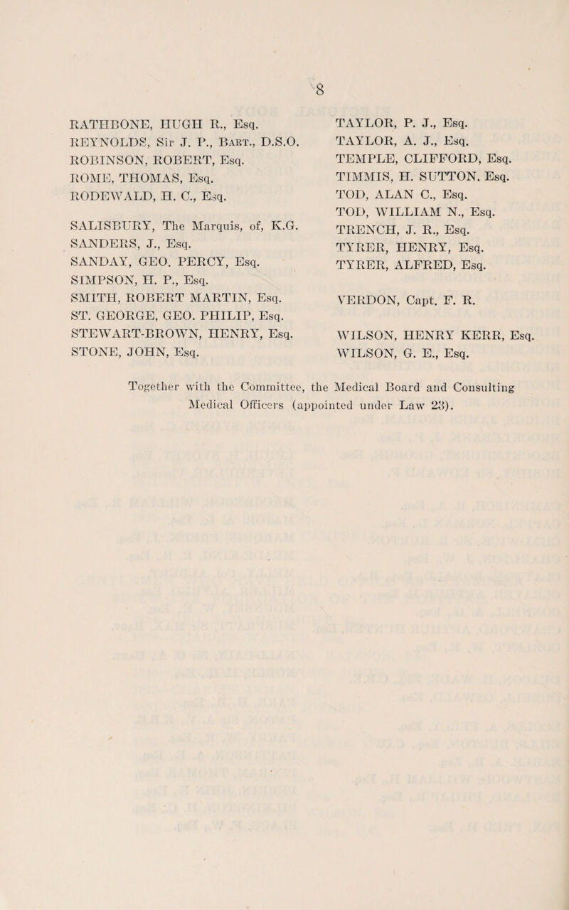 RATHBONE, HUGH R., Esq. REYNOLDS, Sir J. P., Bart., D.S.O. ROBINSON, ROBERT, Esq. ROME, THOMAS, Esq. RODEWALD, H. G., Esq. SALISBURY, The Marquis, of, K.G. SANDERS, J., Esq. SANDAY, GEO. PERCY, Esq. SIMPSON, H. P., Esq. SMITH, ROBERT MARTIN, Esq. ST. GEORGE, GEO. PHILIP, Esq. STEWART-BROWN, HENRY, Esq. STONE, JOHN, Esq. TAYLOR, P. J., Esq. TAYLOR, A. J., Esq. TEMPLE, CLIFFORD, Esq. TIMMIS, H. SUTTON. Esq. TOD, ALAN C., Esq. TOD, WILLIAM N., Esq. TRENCH, J. R., Esq. TYRER, HENRY, Esq. TYRER, ALFRED, Esq. VERDON, Capt. F. R. WILSON, HENRY KERR, Esq. WILSON, G. E., Esq. Together with the Committee, the Medical Board and Consulting Medical Officers (appointed under Law 23).