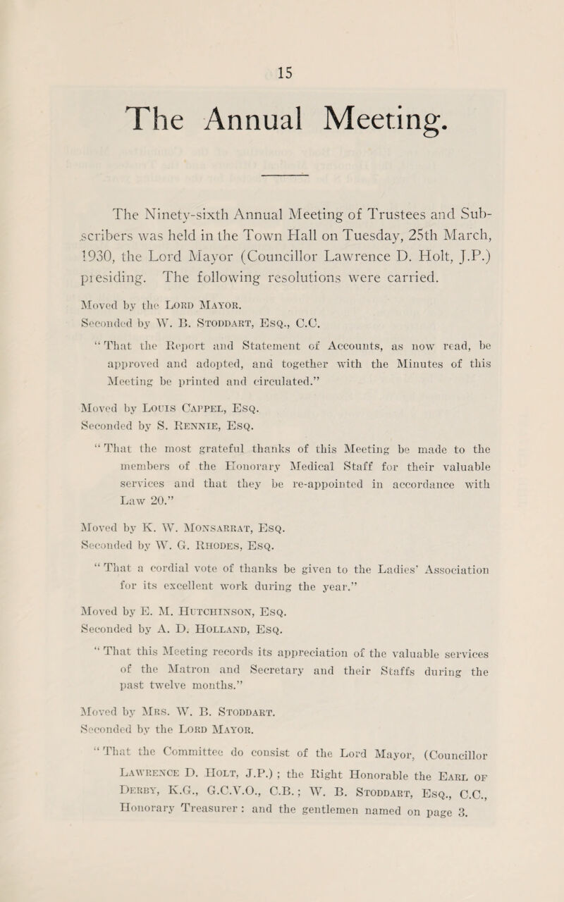 The Annual Meeting. The Ninety-sixth Annual Meeting of Trustees and Sub¬ scribers was held in the Town Hall on Tuesday, 25th March, 1930, the Lord Mayor (Councillor Lawrence D. Holt, J.P.) presiding. The following resolutions were carried. Moved by the Lord Mayor. Seconded by W. B. Stoddart, Esq., C.O. “ That the Report and Statement of Accounts, as now read, be approved and adopted, and together with the Minutes of this Meeting be printed and circulated.” Moved by Louis O'appel, Esq. Seconded by S. Rennie, Esq. “ That the most grateful thanks of this Meeting be made to the members of the Honorary Medical Staff for their valuable services and that they be re-appointed in accordance with Law 20.” Moved by K. W. Monsarrat, Esq. Seconded by W. G. Rhodes, Esq. “ That a cordial vote of thanks be given to the Ladies' Association for its excellent work during the year.” Moved by E. M. Hutchinson, Esq. Seconded by A. D. Holland, Esq. “ That this Meeting records its appreciation of the valuable services of the Matron and Secretary and their Staffs during the past twelve months.” Moved by Mrs. W. B. Stoddart. Seconded by the Lord Mayor. “That the Committee do consist of the Lord Mayor, (Councillor Law pence D. IIolt, J.P.) ; the Right Honorable the Earl of Derby, K.G., G.C.Y.O., C.B.; W. B. Stoddart, Esq., C.C., Honorary Treasurer : and the gentlemen named on page 3.