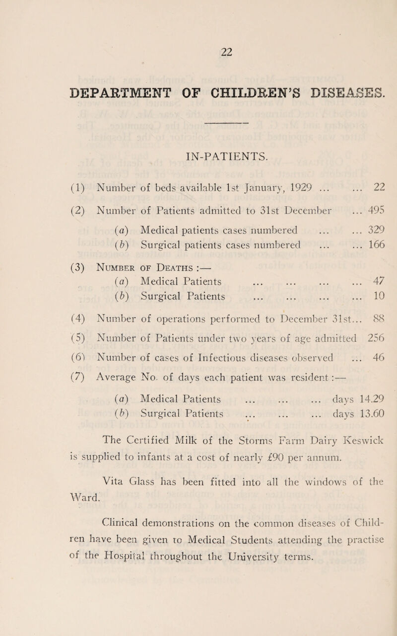 DEPARTMENT OF CHILDREN'S DISEASES. IN-PATIENTS. (1) Number of beds available 1st January, 1929 ... (2) Number of Patients admitted to 31st December (a) Medical patients cases numbered (b) Surgical patients cases numbered (3) (4) (5) (61 (7) Number of Deaths :— (a) Medical Patients (b) Surgical Patients ... 22 ... 495 ... 329 ... 166 ... 47 ... 10 Number of operations performed to December 31st... 88 Number of Patients under two years of age admitted 256 Number of cases of Infectious diseases observed ... 46 Average No. of days each patient was resident : — (a) Medical Patients (b) Surgical Patients days 14.29 days 13.60 The Certified Milk of the Storms Farm Dairy Keswick is supplied to infants at a cost of nearly £90 per annum. Vita Glass has been fitted into all the windows of the Ward. Clinical demonstrations on the common diseases of Child¬ ren have been given to Medical Students attending the practise of the Hospital throughout the University terms.