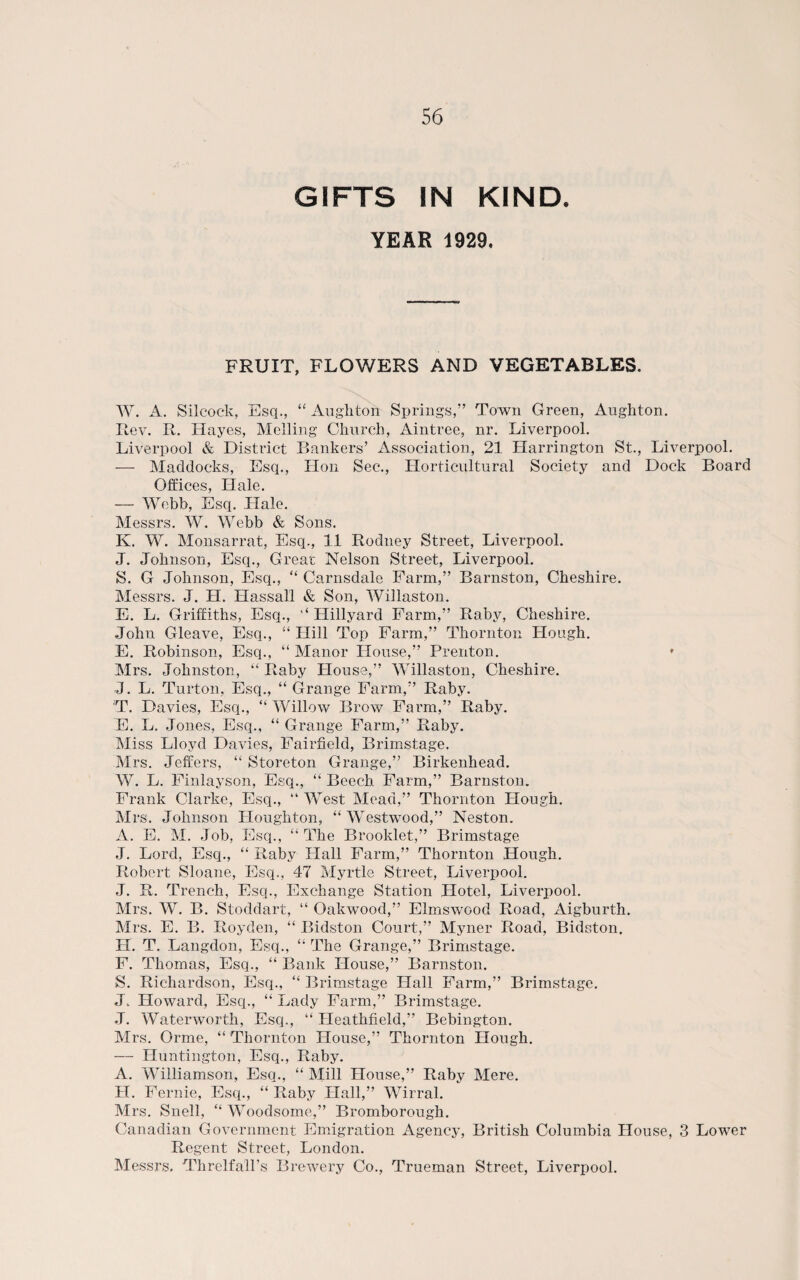 GIFTS IN KIND. YEAR 1929. FRUIT, FLOWERS AND VEGETABLES. W. A. Silcock, Esq., “ Aughton Springs,” Town Green, Aughton. Rev. R. Hayes, Melling Church, Aintree, nr. Liverpool. Liverpool & District Bankers’ Association, 21 Harrington St., Liverpool. — Haddocks, Esq., Hon Sec., Horticultural Society and Dock Board Offices, Hale. — Webb, Esq. Hale. Messrs. W. Webb & Sons. K. W. Monsarrat, Esq., 11 Rodney Street, Liverpool. J. Johnson, Esq., Great Nelson Street, Liverpool. S. G Johnson, Esq., “ Carnsdale Farm,” Barnston, Cheshire. Messrs. J. H. Hassall & Son, Willaston. E. L. Griffiths, Esq., “ Hillyard Farm,” Raby, Cheshire. John Gleave, Esq., “ Hill Top Farm,” Thornton Hough. E. Robinson, Esq., “ Manor House,” Prenton. * Mrs. Johnston, “ Raby House,” Willaston, Cheshire. J. L. Turton, Esq., “ Grange Farm,” Raby. T. Davies, Esq., “ Willow Brow Farm,” Raby. E. L. Jones, Esq., “ Grange Farm,” Raby. Miss Lloyd Davies, Fairfield, Brimstage. Mrs. Jeffers, “ Storeton Grange,” Birkenhead. W. L. Finlayson, Esq., “ Beech Farm,” Barnston. Frank Clarke, Esq., “West Mead,” Thornton Hough. Mrs. Johnson Houghton, “Westwood,” Neston. A. E. M. Job, Esq., “ The Brooklet,” Brimstage J. Lord, Esq., “ Raby Hall Farm,” Thornton Hough. Robert Sloane, Esq., 47 Myrtle Street, Liverpool. J. R. Trench, Esq., Exchange Station Hotel, Liverpool. Mrs. W. B. Stoddart, “ Oakwood,” Elmswood Road, xUgburth. Mrs. E. B. Royden, “ Bidston Court,” Myner Road, Bidston, H. T. Langdon, Esq., “ The Grange,” Brimstage. F. Thomas, Esq., “ Bank House,” Barnston. S. Richardson, Esq., “ Brimstage Hall Farm,” Brimstage. J, Howard, Esq., “ Lady Farm,” Brimstage. J. Waterworth, Esq., “ Heathfield,” Bebington. Mrs. Orme, “ Thornton House,” Thornton Hough. — Huntington, Esq., Raby. A. Williamson, Esq., “ Mill House,” Raby Mere. H. Fernie, Esq., “ Raby Hall,” Wirral. Mrs. Snell, “ Woodsome,” Bromborough. Canadian Government Emigration Agency, British Columbia Plouse, 3 Lower Regent Street, London. Messrs. Threlfall’s Brewery Co., Trueman Street, Liverpool.