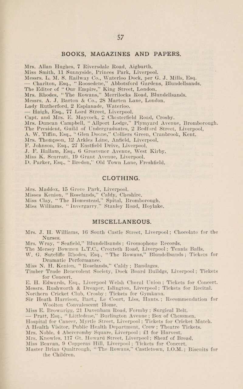 BOOKS, MAGAZINES AND PAPERS. Mrs. Allan Hughes, 7 Riversdale Road, Aigburth. Miss Smith, 11 Sunnyside, Princes Park, Liverpool. Messrs. L. M. S. Railway Co., Waterloo Dock, per G. J. Mills, Esq. — Charlton, Esq., “ Roosedene,” Abbotsford Gardens, Blundellsands. The Editor of “ Our Empire,” King Street, London. Mrs. Rhodes, “ The Rowans,” Merrilocks Road, Blundellsands. Messrs. A. J. Barton A Co., 28 Marten Lane, London. Lady Rutherford, 2 Esplanade, Waterloo. — Haigh, Esq., 77 Lord Street, Liverpool. Capt. and Mrs. E. Maycock, 2 Chesterfield Road, Crosby. Mrs. Duncan Campbell, “ Allport Lodge,” Plymyard Avenue, Bromborou The President, Guild of Undergraduates, 2 Bedford Street, Liverpool, A. W. Tiffin, Esq., “ Glen Doone,” Colliers Green, Cranbrook, Kent. Mrs. Thompson, 12 Arkles Lane, Anfield, Liverpool. F. Johnson, Esq., 27 Eastfield Drive, Liverpool. J. F. Hallam, Esq., 6 Grosvenor Avenue, West Kirby. Miss K. Scarratt, 19 Grant Avenue, Liverpool. D. Parker, Esq., “ Bredon,” Old Town Lane, Freshfield. gh. CLOTHING. Mrs. Maddox, 15 Grove Park, Liverpool. Misses Kenion, “ Roselands,” Caldy, Cheshire. Miss Clay, “ The Homestead,” Spital, Bromborough. Miss Williams, “ Invergarry,” Stanley Road, Hoylake. MISCELLANEOUS. Mrs. J. H. Williams, 16 South Castle Street, Liverpool; Chocolate for the Nurses. Mrs. Wray, “ Seafield,” Blundellsands ; Gromophone Records. The Mersey Bowmen L.T.C., Croxteth Road, Liverpool; Tennis Balls. W. G. Sutcliffe Rhodes, Esq., “ The Rowans,” Blundellsands; Tickets for Dramatic Performance. Miss N. H. Kenion, “ Roselands,” Caldy ; Bandages. Timber Trade Benevolent Society, Dock Board Buildgs, Liverpool; Tickets for Concert. E. H. Edwards, Esq., Liverpool Welsh Choral Union ; Tickets for Concert. Messrs. Rushworth & Dreaper, Islington, Liverpool; Tickets for Recital. Northern Cricket Club, Crosby ; Tickets for Gymkana. Sir Heath Harrison, Bart., Le Court, Liss, Hants. ; Recommendation for Woolton Convalescent Home. Miss E. Brownrigg, 21 Davenham Road, Formby ; Surgical Belt. — Pratt, Esq., “ Littledene,” Burlington Avenue ; Box of Chessmen. Hospital for Cancer, Myrtle Street, Liverpool; Tickets for Cricket Match. A Health Visitor, Public Health Department, Crew; Theatre Tickets. Mrs. Noble, 4 Abercromby Square, Liverpool ; fl for Harvest. Mrs. Knowles, 117 Gt. Howard Street, Liverpool; Sheaf of Bread. Miss Beavan, 9 Copperas Hill, Liverpool; Tickets for Concert. Master Brian Qualtrough, “ The Rowans,” Castletown, I.O.M.; Biscuits for the Children.