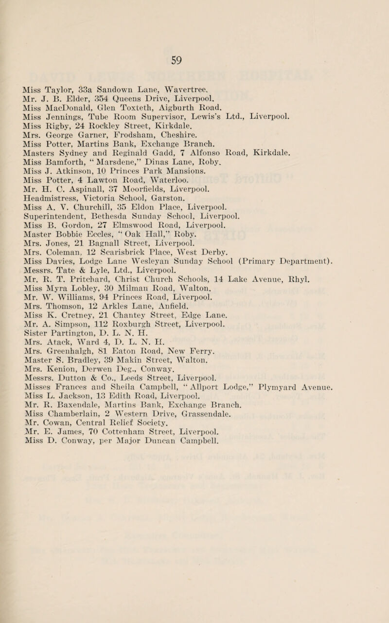 Miss Taylor, 33a Sandown Lane, Wavertree. Mr. J. B. Elder, 354 Queens Drive, Liverpool. Miss MacDonald, Glen Toxteth, Aigburth Road. Miss Jennings, Tube Room Supervisor, Lewis’s Ltd., Liverpool. Miss Rigby, 24 Rockley Street, Kirkdale. Mrs. George Garner, Frodsham, Cheshire. Miss Potter, Martins Bank, Exchange Branch. Masters Sydney and Reginald Gadd, 7 Alfonso Road, Kirkdale. Miss Bamforth, “ Marsdene,” Dinas Lane, Roby. Miss J. Atkinson, 10 Princes Park Mansions. Miss Potter, 4 Lawton Road, Waterloo. Mr. H. C. Aspinall, 37 Moorfields, Liverpool. Headmistress, Victoria School, Garston. Miss A. V. Churchill, 35 Eldon Place, Liverpool. Superintendent, Bethesda Sunday School, Liverpool. Miss B. Gordon, 27 Elmswood Road, Liverpool. Master Bobbie Eccles, “ Oak Hall,” Roby. Mrs. Jones, 21 Bagnall Street, Liverpool. Mrs. Coleman, 12 Scarisbrick Place, West Derby. Miss Davies, Lodge Lane Wesleyan Sunday School (Primary Department). Messrs. Tate & Lyle, Ltd., Liverpool. Mr. R. T. Pritchard, Christ Church Schools, 14 Lake Avenue, Rhyl. Miss Myra Lobley, 30 Milman Road, Walton. Mr. W. Williams, 94 Princes Road, Liverpool. Mrs. Thomson, 12 Arkles Lane, Anfield. Miss K. Cretney, 21 Chantey Street. Edge Lane. Mr. A. Simpson, 112 Roxburgh Street, Liverpool. Sister Partington, D. L. N. H. Mrs. Atack, Ward 4, D. L. N. H. Mrs. Greenhalgh, 81 Eaton Road, New Ferry. Master S. Bradley, 39 Makin Street, Walton. Mrs. Kenion, Derwen Deg., Conway. Messrs. Dutton & Co., Leeds Street, Liverpool. Misses Frances and Sheila Campbell, “ Allport Lodge,” Plymyard Avenue. Miss L. Jackson, 13 Edith Road, Liverpool. Mr. R. Baxendale, Martins Bank, Exchange Branch. Miss Chamberlain, 2 Western Drive, Grassendale. Mr. Cowan, Central Relief Society. Mr. E. James, 70 Cottenham Street, Liverpool. Miss D. Conway, per Major Duncan Campbell.