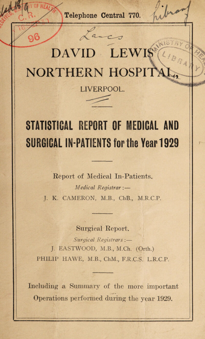 Telephone Central 770. NORTHERN LIVERPOOL. STATISTICAL REPORT OF MEDICAL AND SURGICAL IN-PATIENTS for the Year 1929 Report of Medical In-Patients. Medical Registrar: — J. K. CAMERON, M.B, ChB, M.R.C.P. Surgical Report. Surgical Registrars : — J. EASTWOOD, M.B, M.Ch. (Orth.) PHILIP HAWE, M.B, ChM, F.R.C.S. L.R.C.P. Including a Summary of the more important Operations performed during the year 1929.