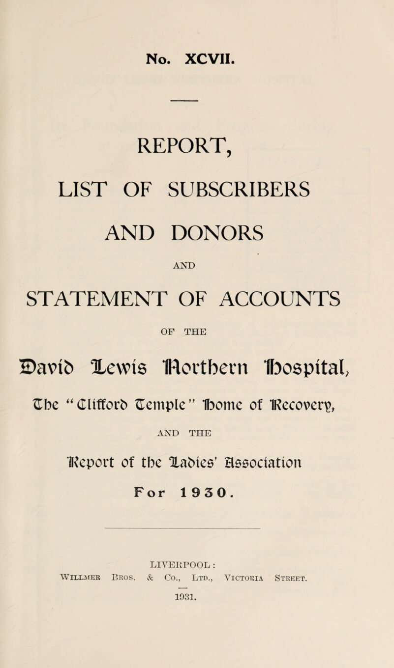 No. XCVII. REPORT, LIST OF SUBSCRIBERS AND DONORS * AND STATEMENT OF ACCOUNTS OF THE SDavto Xewts flortbem Ibospttal, Gbe “ Clifford tlemple” Ibome of 1Reco\>er\>, AND THE IReport of tbe Xabies’ association For 1930. LIVERPOOL: Willmer Bros. & Co., Ltd., Victoria Street. 1931.