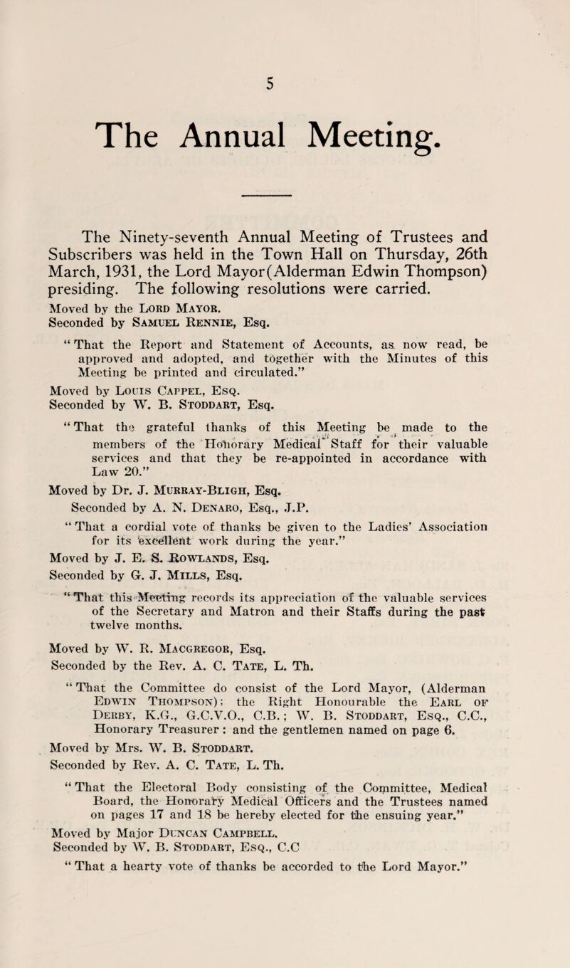 The Annual Meeting. The Ninety-seventh Annual Meeting of Trustees and Subscribers was held in the Town Hall on Thursday, 26th March, 1931, the Lord Mayor (Alderman Edwin Thompson) presiding. The following resolutions were carried. Moved by the Lord Mayor. Seconded by Samuel Rennie, Esq. “ That the Report and Statement of Accounts, as now read, be approved and adopted, and together with the Minutes of this Meeting be printed and circulated.” Moved by Louis Cappel, Esq. Seconded by W. B. Stoddart, Esq. “ That the grateful thanks of this Meeting be made to the -* ' ». i I ' * members of the Honorary Medical Staff for their valuable services and that they be re-appointed in accordance with Law 20.” Moved by Dr. J. Murray-Bligh, Esq. Seconded by A. N. Denaro, Esq., J.P. “ That a cordial vote of thanks be given to the Ladies’ Association for its ‘excellent work during the year.” Moved by J. E. S. Rowlands, Esq. Seconded by G. J. Mills, Esq. “That this Meeting records its appreciation of the valuable services of the Secretary and Matron and their Staffs during the past twelve months. Moved by W. R. Macgregor, Esq. Seconded by the Rev. A. C. Tate, L. Th. “ That the Committee do consist of the Lord Mayor, (Alderman Edwin Thompson) ; the Right Honourable the Earl of Derby, K.G., G.C.V.O., C.B.; W. B. Stoddart, Esq., C.C., Honorary Treasurer : and the gentlemen named on page 6. Moved by Mrs. W. B. Stoddart. Seconded by Rev. A. C. Tate, L. Th. “ That the Electoral Body consisting of the Committee, Medical Board, the Honorary Medical Officers and the Trustees named on pages 17 and 18 be hereby elected for the ensuing year.” Moved by Major Duncan Campbell. Seconded by W. B. Stoddart, Esq., C.C “ That a hearty vote of thanks be accorded to the Lord Mayor.”