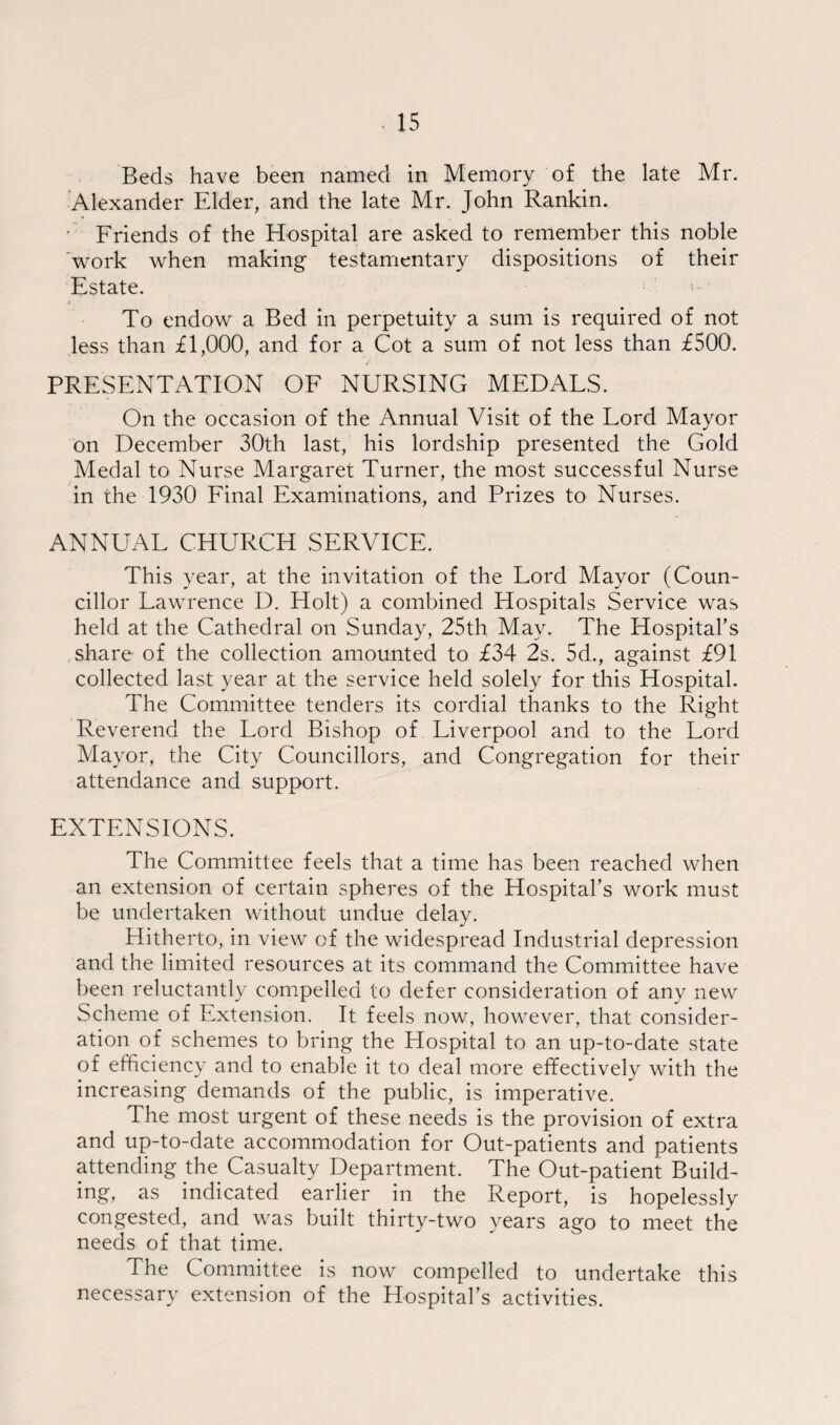 Beds have been named in Memory of the late Mr. Alexander Elder, and the late Mr. John Rankin. • Friends of the Hospital are asked to remember this noble work when making testamentary dispositions of their Estate. To endow a Bed in perpetuity a sum is required of not less than £1,000, and for a Cot a sum of not less than £500. PRESENTATION OF NURSING MEDALS. On the occasion of the Annual Visit of the Lord Mayor on December 30th last, his lordship presented the Gold Medal to Nurse Margaret Turner, the most successful Nurse in the 1930 Final Examinations, and Prizes to Nurses. ANNUAL CHURCH SERVICE. This year, at the invitation of the Lord Mayor (Coun¬ cillor Lawrence D. Holt) a combined Hospitals Service was held at the Cathedral on Sunday, 25th May. The Hospital's share of the collection amounted to £34 2s. 5d., against £91 collected last year at the service held solely for this Hospital. The Committee tenders its cordial thanks to the Right Reverend the Lord Bishop of Liverpool and to the Lord Mayor, the City Councillors, and Congregation for their attendance and support. EXTENSIONS. The Committee feels that a time has been reached when an extension of certain spheres of the Hospital's work must be undertaken without undue delay. Hitherto, in view of the widespread Industrial depression and the limited resources at its command the Committee have been reluctantly compelled to defer consideration of any new Scheme of Extension. It feels now, however, that consider¬ ation of schemes to bring the Hospital to an up-to-date state of efficiency and to enable it to deal more effectively with the increasing demands of the public, is imperative. The most urgent of these needs is the provision of extra and up-to-date accommodation for Out-patients and patients attending the Casualty Department. The Out-patient Build¬ ing, as indicated earlier in the Report, is hopelessly congested, and. was built thirty-two years ago to meet the needs of that time. The Committee is now compelled to undertake this necessary extension of the Hospital’s activities.