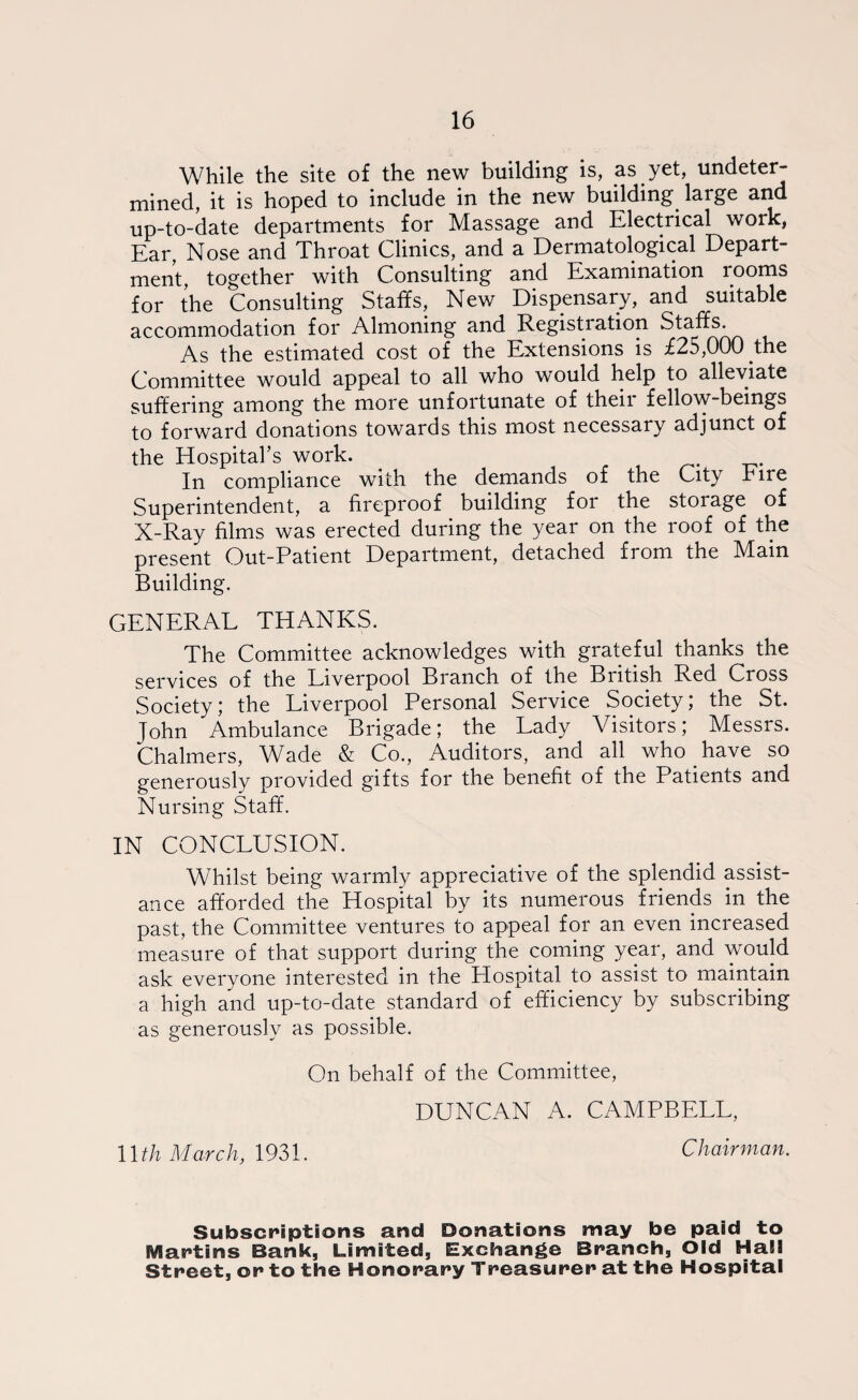 While the site of the new building is, as yet, undeter¬ mined, it is hoped to include in the new building large and up-to-date departments for Massage and Electrical work, Ear Nose and Throat Clinics, and a Dermatological Depart¬ ment, together with Consulting and Examination rooms for the Consulting Staffs, New Dispensary, and suitable accommodation for Almoning and Registration Staffs. As the estimated cost of the Extensions is £25,000 the Committee would appeal to all who would help to alleviate suffering among the more unfortunate of their fellow-beings to forward donations towards this most necessary adjunct of the Hospital’s work. . In compliance with the demands of the City Fire Superintendent, a fireproof building for the storage of X-Ray films was erected during the year on the roof of the present Out-Patient Department, detached from the Main Building. GENERAL THANKS. The Committee acknowledges with grateful thanks the services of the Liverpool Branch of the British Red Cross Society,* the Liverpool Personal Service Society; the St. John Ambulance Brigade; the Lady Visitors; Messrs. Chalmers, Wade & Co., Auditors, and all who have so generously provided gifts for the benefit of the Patients and Nursing Staff. IN CONCLUSION. Whilst being warmly appreciative of the splendid assist¬ ance afforded the Hospital by its numerous friends in the past, the Committee ventures to appeal for an even increased measure of that support during the coming year, and would ask everyone interested in the Hospital to assist to maintain a high and up-to-date standard of efficiency by subscribing as generously as possible. On behalf of the Committee, DUNCAN A. CAMPBELL, llth March, 1931. Chairman. Subscriptions and Donations may be paid to Martins Bank, Limited, Exchange Branch, Old Hall Street, or to the Honorary Treasurer at the Hospital