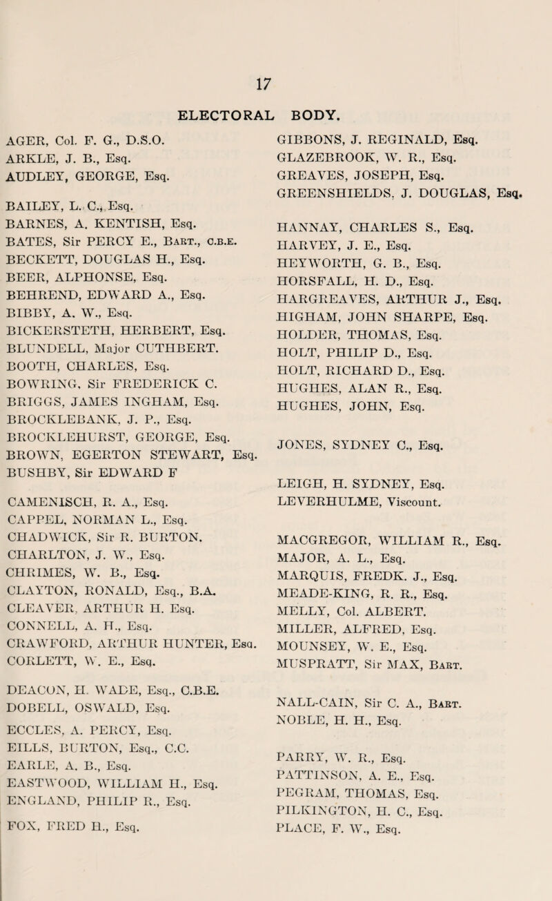 ELECTORAL BODY. AGER, Col, F. G., D.S.O. ARKLE, J. B., Esq. AUDLEY, GEORGE, Esq. BAILEY, L. C., Esq. BARNES, A. KENTISH, Esq. BATES, Sir PERCY E., Bart., c.b.e. BECKETT, DOUGLAS H., Esq. BEER, ALPHONSE, Esq. BEHREND, EDWARD A., Esq. BIBBY, A. W., Esq. BICKERSTETH, HERBERT, Esq. BLUNDELL, Major CUTHBERT. BOOTH, CHARLES, Esq. BOWRING, Sir FREDERICK C. BRIGGS, JAMES INGHAM, Esq. BROCKLEBANK, J. P., Esq. BROCKLEHURST, GEORGE, Esq. BROWN, EGERTON STEWART, Esq. BUSHBY, Sir EDWARD F CAMENISCH, R. A., Esq. CAPPEL, NORMAN L., Esq. CHADWICK, Sir R. BURTON. CHARLTON, J. W., Esq. CHRIMES, W. B., Esq. CLAYTON, RONALD, Esq., B.A. CLEAVER, ARTHUR H. Esq. CONNELL, A. H., Esq. CRAWFORD, ARTHUR HUNTER, Esq. CORLETT, W. E., Esq. DEACON, H. WADE, Esq., C.B.E. DOBELL, OSWALD, Esq. ECCLES, A. PERCY, Esq. EILLS, BURTON, Esq., C.C. EARLE, A. B., Esq. EASTWOOD, WILLIAM H., Esq. ENGLAND, PHILIP R., Esq. FOX, FRED H., Esq. GIBBONS, J. REGINALD, Esq. GLAZEBROOK, W. R., Esq. GREAVES, JOSEPH, Esq. GREENSHIELDS, J. DOUGLAS, Esq. IUANNAY, CHARLES S., Esq. HARVEY, J. E., Esq. HEYWORTH, G. B., Esq. HORSFALL, H. D., Esq. HARGREAVES, ARTHUR J., Esq. HIGHAM, JOHN SHARPE, Esq. HOLDER, THOMAS, Esq. HOLT, PHILIP D., Esq. HOLT, RICHARD D., Esq. HUGHES, ALAN R., Esq. HUGHES, JOHN, Esq. JONES, SYDNEY C., Esq. LEIGH, H. SYDNEY, Esq. LEVERHULME, Viscount. MACGREGOR, WILLIAM R., Esq. MAJOR, A. L., Esq. MARQUIS, FREDK. J., Esq. MEADE-KING, R. R., Esq. MELLY, Col. ALBERT. MILLER, ALFRED, Esq. MOUNSEY, W. E., Esq. MUSPRATT, Sir MAX, Bart. NALL-CAIN, Sir C. A., Bart. NOBLE, H. H., Esq. PARRY, W. R., Esq. PATTINSON, A. E., Esq. PEGRAM, THOMAS, Esq. PILKINGTON, H. C., Esq. PLACE, F. W., Esq.