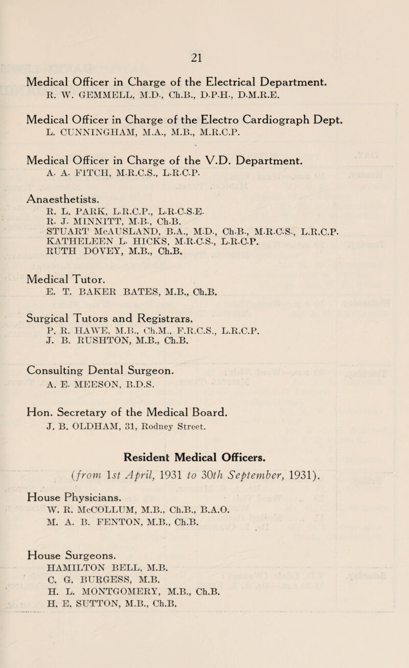 Medical Officer in Charge of the Electrical Department. R. W. GEMMELL, M.D-, Ch.B., D.P.H., D.M.R.E. Medical Officer in Charge of the Electro Cardiograph Dept. L. CUNNINGHAM, M.A., M.B., M.R.C.P. Medical Officer in Charge of the V.D. Department. A. A. FITCH, M.R.C.S., L.R.C.P. Anaesthetists. R. L. PARK. L.R.C.P., L.R.CSE- R. J. MINNITT, M B*. Ch.B. STUART McAUSLAND, B.A., M.D., Ch.B., M.R.C.S., L.R.C.P. KATHELEEN L. HICKS, M-R-C-S., L.R.C.P. RUTH DOVEY, M.B., Ch.B. Medical Tutor. E. T. BAKER BATES, M.B., Ch.B. Surgical Tutors and Registrars. P. R. HA WE, M.B., Ch.M., F.R.C.S., L.R.C.P. J. B. RUSHTON, M.B., Ch.B. Consulting Dental Surgeon. A. E. MEESON, B.D.S. Hon. Secretary of the Medical Board. J. B. OLDHAM, 31, Rodney Street. Resident Medical Officers. (from 1st April, 1931 to 30th September, 1931). House Physicians. W. R. McCOLLUM, M.B., Ch.B., B.A.O. M. A. B. FENTON, M.B., Ch.B. House Surgeons. HAMILTON BELL, M.B. C. G. BURGESS, M.B. H. L. MONTGOMERY, M.B., Ch.B. H. E. SUTTON, M.B., Ch.B.