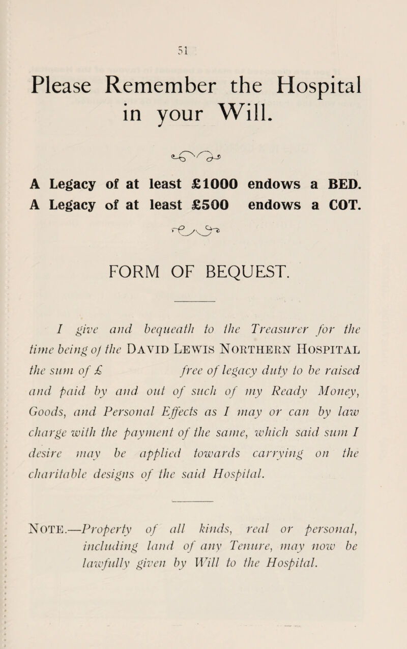 Please Remember the Hospital in your Will. A Legacy of at least £1000 endows a BED. A Legacy of at least £500 endows a COT. » / \ yv FORM OF BEQUEST. I give and bequeath to the Treasurer for the time being o) the David Lewis NORTHERN HOSPITAL the sum of £ free of legacy duty to be raised and paid by and out of such of my Ready Money, Goods, and Personal Effects as I may or can by law charge with the payment of the same, which said sum I desire may be applied towards carrying on the charitable designs of the said Hospital. NOTE.—Property of all kinds, real or personal, including land of any Tenure, may now be lawfully given by Will to the Hospital.