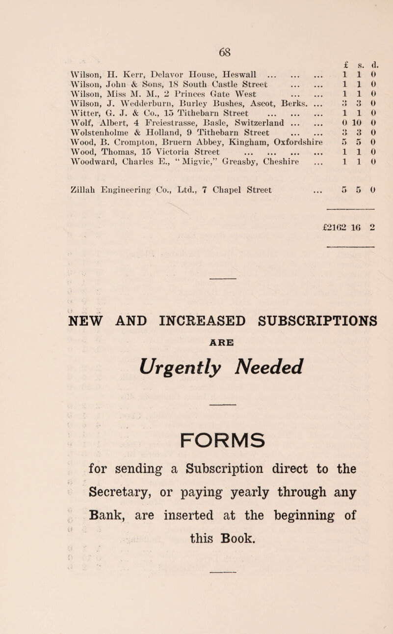 Wilson, H. Kerr, Delavor House, Heswall . Wilson, John & Sons, IS South Castle Street . Wilson, Miss M. M., 2 Princes Gate West . Wilson, J. Wedderburn, Burley Bushes, Ascot, Berks. ... Witter* G. J. & Co., 15 Tithebarn Street . Wolf, Albert, 4 Freiestrasse, Basle, Switzerland. Wolstenholme & Holland, 9 Tithebarn Street . Wood, B. Crompton, Bruern Abbey, Kingham, Oxfordshire Wood, Thomas, 15 Victoria Street ... *. Woodward, Charles E., “ Migvie,” Greasby, Cheshire £ s. d. 110 110 110 a a o 110 0 10 0 3 3 0 5 5 0 110 110 Zillali Engineering Co., Ltd., 7 Chapel Street 5 5 0 £2162 16 2 NEW AND INCREASED SUBSCRIPTIONS ABE Urgently Needed FORMS for sending a Subscription direct to the Secretary, or paying yearly through any Bank, are inserted at the beginning of this Book.